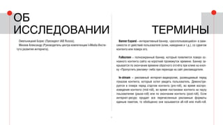4
Омельницкий Борис (Президент IAB Russia);
Михеев Александр (Руководитель центра компетенции I+Media Инсти-
тута развития интернета).
Banner Expand – интерактивный баннер, «расхлопывающийся» в зави-
симости от действий пользователя (клик, наведение и т.д.), со сдвигом
контента или поверх его.
Fullscreen – полноэкранный баннер, который появляется поверх ос-
новного контента сайта на короткий промежуток времени. Баннер за-
крывается по окончании времени обратного отсчёта при клике на кноп-
ку «Пропустить рекламу» либо при переходе на сайт рекламодателя.
In-stream – рекламный интернет-видеоролик, размещаемый перед
показом контента, который хотел увидеть пользователь. Демонстри-
руется в плеере перед стартом контента (pre-roll), во время воспро-
изведения контента (mid-roll), во время постановки контента на паузу
поьзователем (pause-roll) или по окончании контента (post-roll). Если
интернет-ресурс продает все перечисленные рекламные форматы
единым пакетом, то обобщенно они называются all-roll или multi-roll.
термины
Об
исследовании
 
