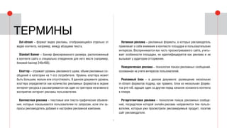 5
Out-stream – формат видео рекламы, отображающийся отдельно от
видео контента, например, между абзацами текста.
Standart Banner – баннер фиксированного размера, расположенный
в контенте сайта в специально отведенном для него месте (например,
боковой баннер 240x400).
Клаттер – отражает уровень рекламного шума, объем рекламных со-
общений в категории на 1-ого потребителя. Уровень клаттера может
быть большим, малым или отсутствовать. В данном документе уровень
клаттера определяется как количество рекламных форматов в экране
интернет-ресурса и рассматривается как один из триггеров негативного
восприятия интернет-рекламы пользователем.
Контекстная реклама – текстовые или тексто-графические объявле-
ния, которые показываются пользователям по запросам, если эти за-
просы рекламодатель добавил в настройки рекламной кампании.
Термины
Нативная реклама – рекламные форматы, в которых рекламодатель
привлекает к себе внимание в контексте площадки и пользовательских
интересов. Воспринимается как часть просматриваемого сайта, учиты-
вает особенности площадки, не идентифицируется как реклама и не
вызывает у аудитории отторжения.
Поведенческая реклама – технология показа рекламных сообщений,
основанная на учете интересов пользователей.
Рекламный блок – в данном документе: размещение нескольких
in-stream форматов подряд, как правило, блок из нескольких форма-
тов pre-roll, идущих один за другим перед началом основного контента
в плеере.
Ретаргетинговая реклама – технология показа рекламных сообще-
ний, посредством которой онлайн-реклама направляется тем пользо-
вателям, которые уже просмотрели рекламируемый продукт, посетив
сайт рекламодателя.
 