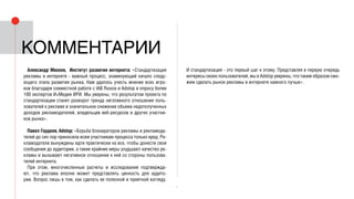 7
Александр Михеев, Институт развития интернета: «Стандартизация
рекламы в интернете - важный процесс, знаменующий начало следу-
ющего этапа развития рынка. Нам удалось учесть мнение всех игро-
ков благодаря совместной работе с IAB Russia и Adstop и опросу более
100 экспертов И+Медия ИРИ. Мы уверены, что результатом проекта по
стандартизации станет разворот тренда негативного отношения поль-
зователей к рекламе и значительное снижение объема недополученных
доходов рекламодателей, владельцев веб-ресурсов и других участни-
ков рынка».
Павел Гордеев, Adstop: «Борьба блокираторов рекламы и рекламода-
телей до сих пор приносила всем участникам процесса только вред. Ре-
кламодатели вынуждены идти практически на все, чтобы донести свои
сообщения до аудитории, а такие крайние меры ухудшают качество ре-
кламы и вызывают негативное отношение к ней со стороны пользова-
телей интернета.
При этом, многочисленные расчеты и исследования подтвержда-
ют, что реклама вполне может представлять ценность для аудито-
рии. Вопрос лишь в том, как сделать ее полезной и приятной взгляду.
И стандартизация - это первый шаг к этому. Представляя в первую очередь
интересы своих пользователей, мы в Adstop уверены, что таким образом смо-
жем сделать рынок рекламы в интернете намного лучше».
комментарии
 