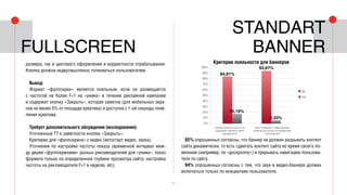 9
размера, так и цветового оформления и корректности отрабатывания.
Кнопка должна недвусмысленно толковаться пользователем.
Вывод:
Формат «фуллскрин» является лояльным, если он размещается
с частотой не более F=1 на «уника» в течение рекламной кампании
и содержит кнопку «Закрыть», которая заметна (для мобильных экра-
нов не менее 5% от площади креатива) и доступна с 1-ой секунды появ-
ления креатива.
Требует дополнительного обсуждения (исследования):
Уточненные ТТ к заметности кнопки «Закрыть»;
Критерии для «фуллскрина» с видео (автостарт видео, звука);
Уточнения по настройке частоты показа (временной интервал меж-
ду двумя «фуллскринами» разных рекламодателей для «уника»; показ
формата только на определенной глубине просмотра сайта; настройка
частоты на рекламодателя F=1 в неделю, etc).
85% опрошенных согласны, что баннер не должен разрывать контент
сайта динамически, то есть сдвигать контент сайта во время своего по-
явления (например, по «доскроллу») и прерывать навигацию пользова-
теля по сайту.
94% опрошенных согласны с тем, что звук в видео-баннере должен
включаться только по инициативе пользователя.
Standart
bannerFullscreen
100%
90%
80%
70%
60%
50%
40%
30%
20%
10%
0%
■ Да
■ Нет
Баннер лоялен, если он не
разрывает контента сайта
динамически
Звук в баннере с видео должен
включаться только по инициативе
пользователя
Критерии лояльности для баннеров
84,81%
15,19%
93,67%
6,33%
 