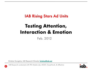 Testing Attention,
Interaction & Emotion
IAB Research conducted with IPG Media Lab, MOAT, GazeHawk, & Affectiva
IAB Rising Stars Ad Units
0
Kristina Sruoginis, IAB Research Director kristina@iab.net
Feb. 2012
 