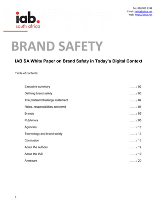 1
Tel: 010 900 3338
Email: hello@iabsa.net
Web: http://iabsa.net
IAB SA White Paper on Brand Safety in Today’s Digital Context
Table of contents:
Executive summary …… / 02
Defining brand safety …… / 03
The problem/challenge statement …… / 04
Roles, responsibilities and remit …… / 04
Brands …… / 05
Publishers …… / 06
Agencies …… / 10
Technology and brand safety …… / 13
Conclusion …… / 16
About the authors …… / 17
About the IAB …… / 19
Annexure …… / 20
BRAND SAFETY
SASAFETY
CUNA
 