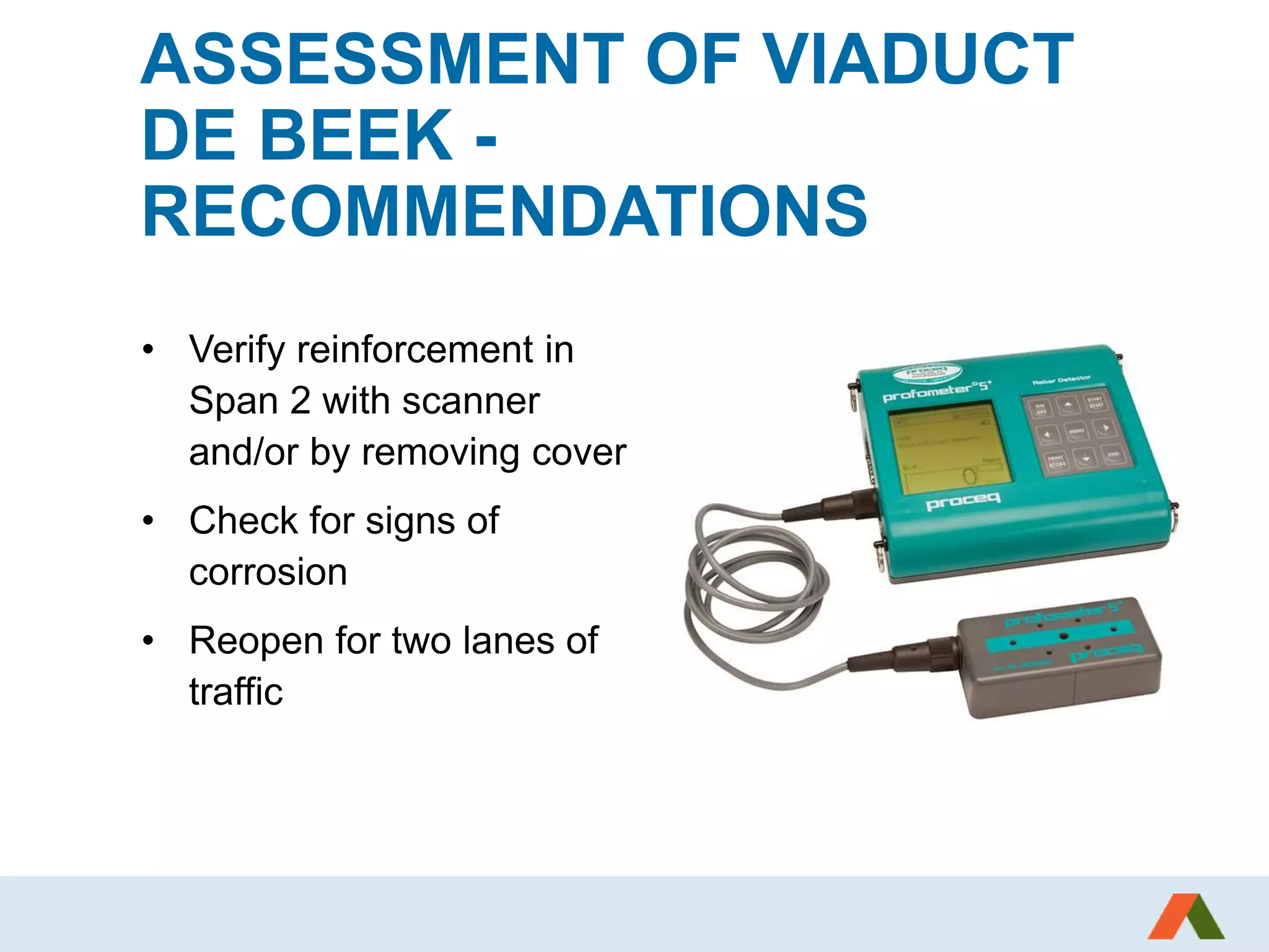 ASSESSMENT OF VIADUCT
DE BEEK -
RECOMMENDATIONS
• Verify reinforcement in
Span 2 with scanner
and/or by removing cover
• Check for signs of
corrosion
• Reopen for two lanes of
traffic
 