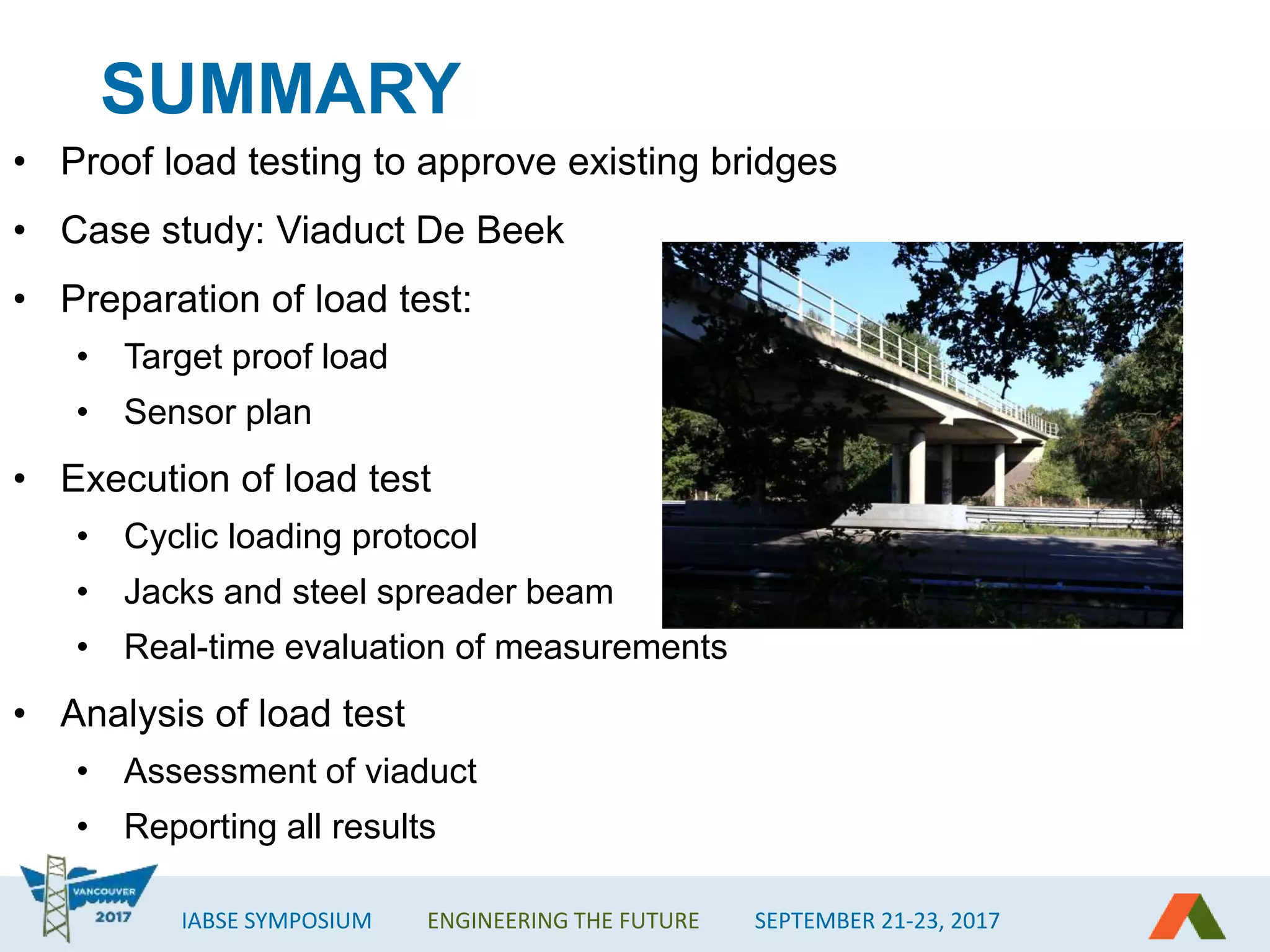 IABSE SYMPOSIUM ENGINEERING THE FUTURE SEPTEMBER 21-23, 2017
SUMMARY
• Proof load testing to approve existing bridges
• Case study: Viaduct De Beek
• Preparation of load test:
• Target proof load
• Sensor plan
• Execution of load test
• Cyclic loading protocol
• Jacks and steel spreader beam
• Real-time evaluation of measurements
• Analysis of load test
• Assessment of viaduct
• Reporting all results
 