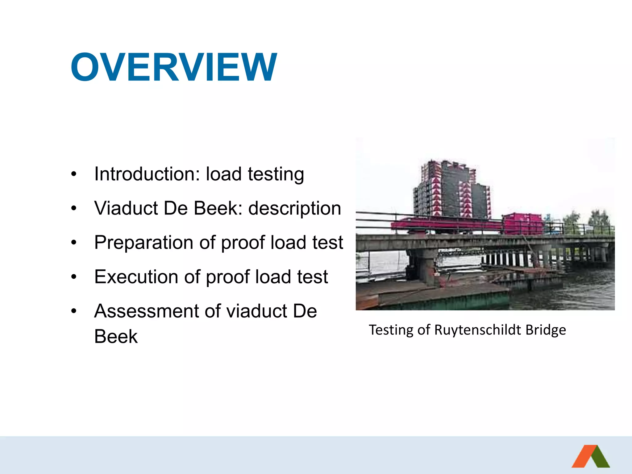 OVERVIEW
• Introduction: load testing
• Viaduct De Beek: description
• Preparation of proof load test
• Execution of proof load test
• Assessment of viaduct De
Beek Testing of Ruytenschildt Bridge
 