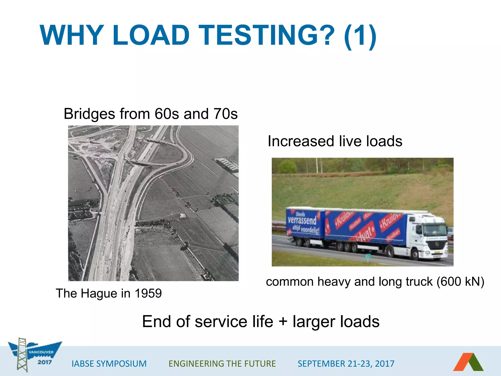 IABSE SYMPOSIUM ENGINEERING THE FUTURE SEPTEMBER 21-23, 2017
WHY LOAD TESTING? (1)
Bridges from 60s and 70s
The Hague in 1959
Increased live loads
common heavy and long truck (600 kN)
End of service life + larger loads
 