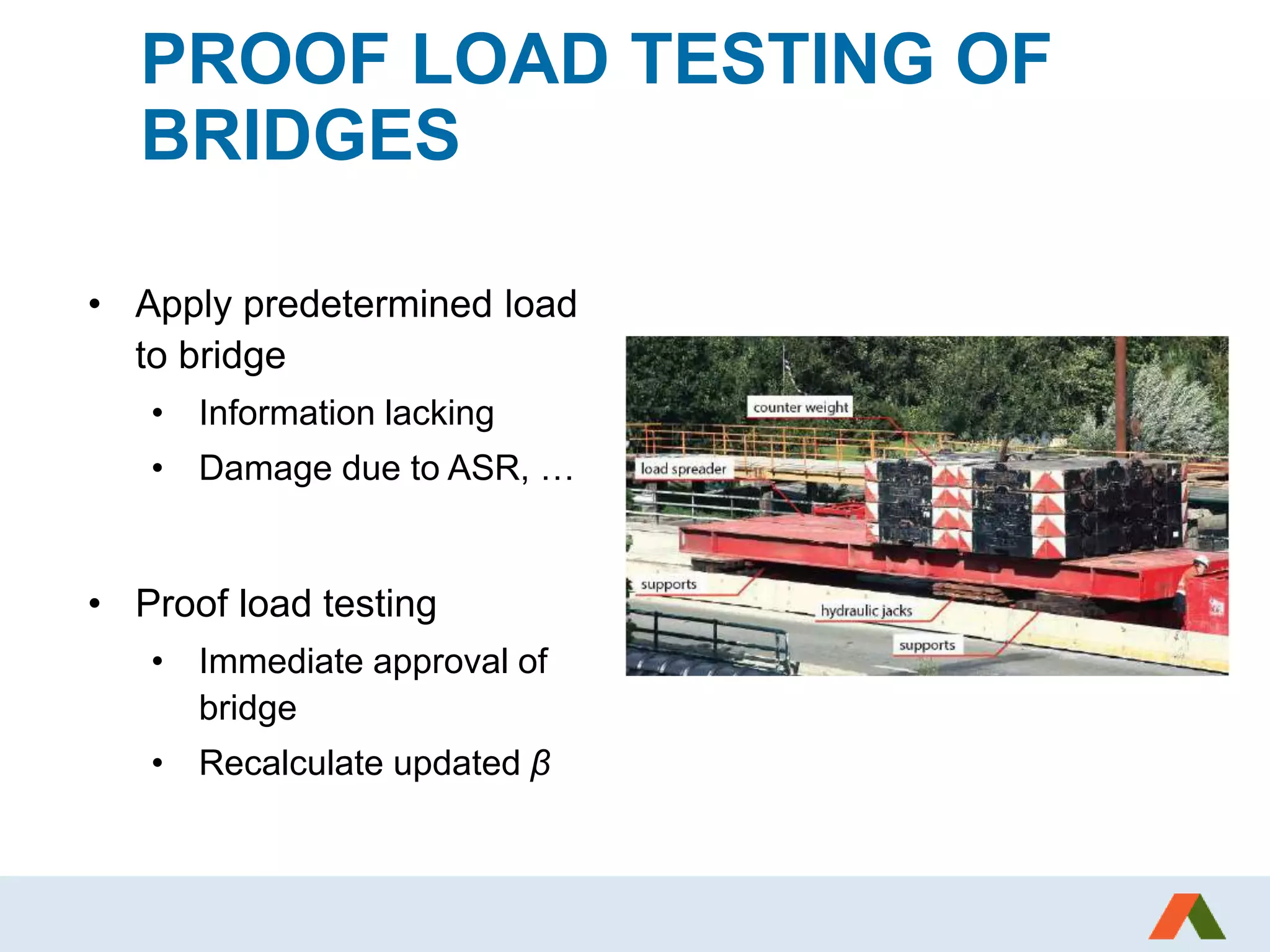 PROOF LOAD TESTING OF
BRIDGES
• Apply predetermined load
to bridge
• Information lacking
• Damage due to ASR, …
• Proof load testing
• Immediate approval of
bridge
• Recalculate updated β
 