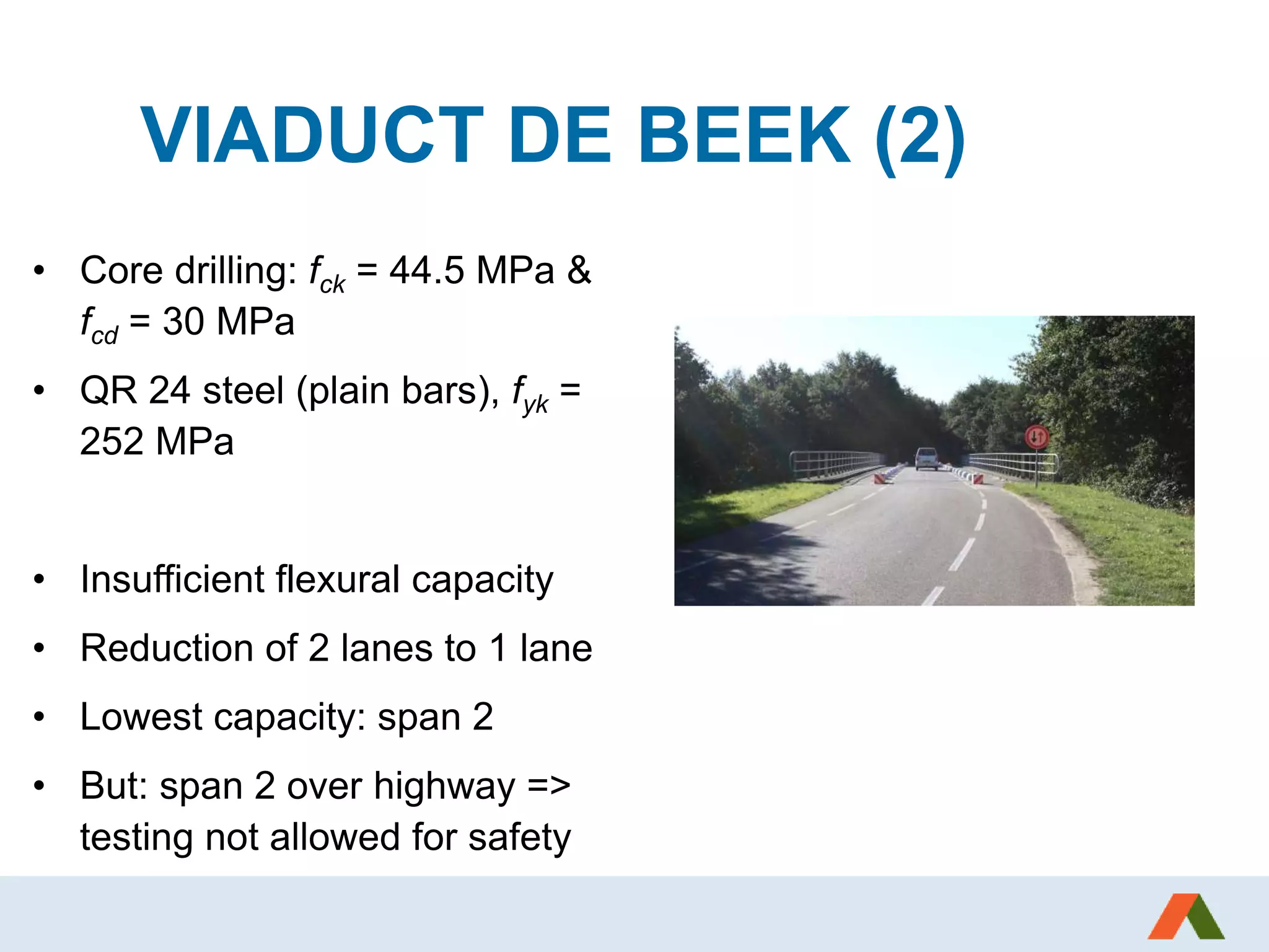 VIADUCT DE BEEK (2)
• Core drilling: fck = 44.5 MPa &
fcd = 30 MPa
• QR 24 steel (plain bars), fyk =
252 MPa
• Insufficient flexural capacity
• Reduction of 2 lanes to 1 lane
• Lowest capacity: span 2
• But: span 2 over highway =>
testing not allowed for safety
 