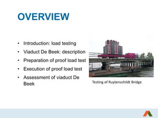 OVERVIEW
• Introduction: load testing
• Viaduct De Beek: description
• Preparation of proof load test
• Execution of proof load test
• Assessment of viaduct De
Beek Testing of Ruytenschildt Bridge
 
