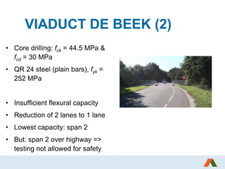 VIADUCT DE BEEK (2)
• Core drilling: fck = 44.5 MPa &
fcd = 30 MPa
• QR 24 steel (plain bars), fyk =
252 MPa
• Insufficient flexural capacity
• Reduction of 2 lanes to 1 lane
• Lowest capacity: span 2
• But: span 2 over highway =>
testing not allowed for safety
 