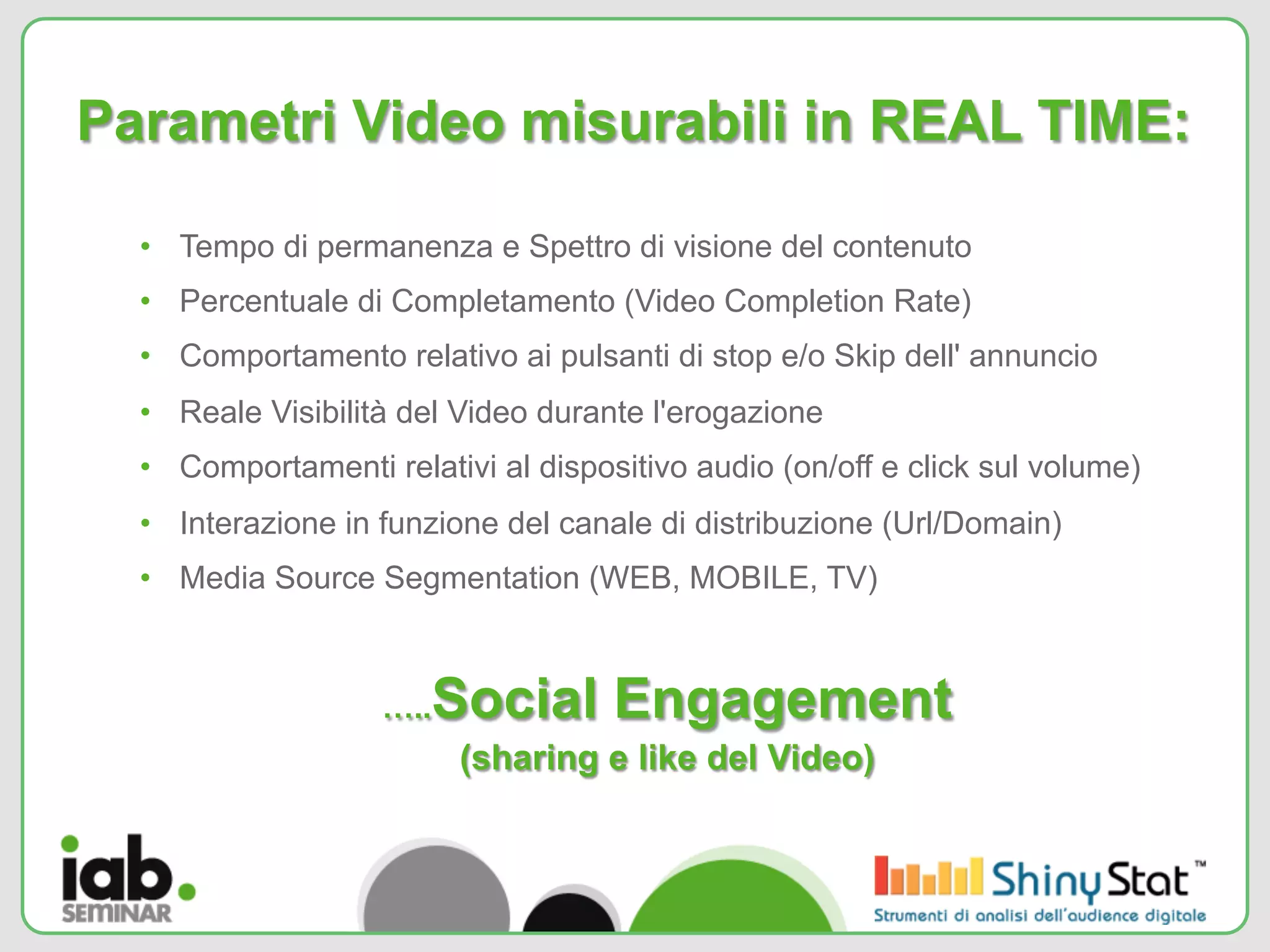 Parametri Video misurabili in REAL TIME:

  •  Tempo di permanenza e Spettro di visione del contenuto
  •  Percentuale di Completamento (Video Completion Rate)
  •  Comportamento relativo ai pulsanti di stop e/o Skip dell' annuncio
  •  Reale Visibilità del Video durante l'erogazione
  •  Comportamenti relativi al dispositivo audio (on/off e click sul volume)
  •  Interazione in funzione del canale di distribuzione (Url/Domain)
  •  Media Source Segmentation (WEB, MOBILE, TV)



                   ….. Social Engagement
                         (sharing e like del Video)
 