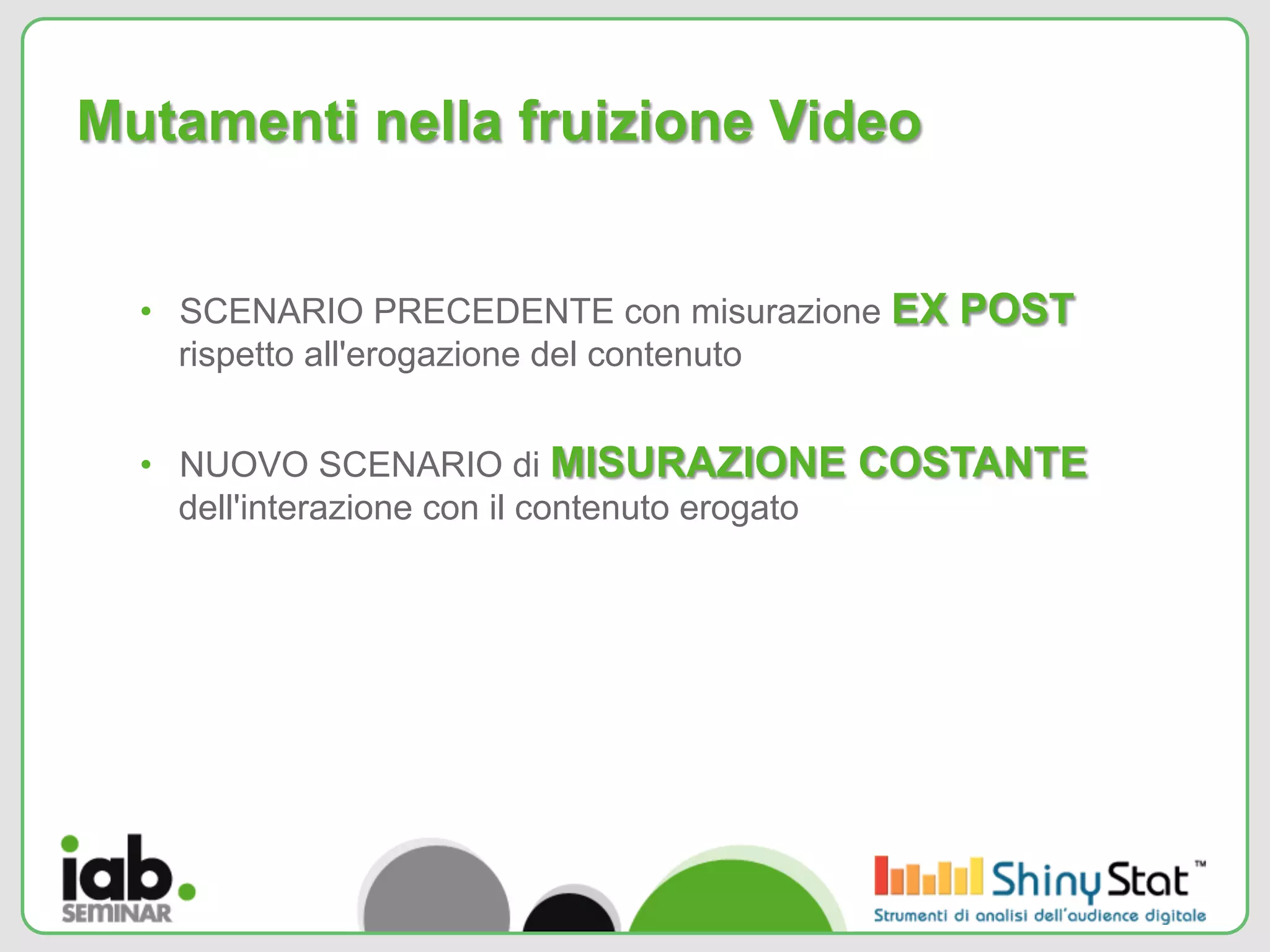 Mutamenti nella fruizione Video


  •  SCENARIO PRECEDENTE con misurazione EX POST
     rispetto all'erogazione del contenuto


  •  NUOVO SCENARIO di MISURAZIONE COSTANTE
     dell'interazione con il contenuto erogato
 