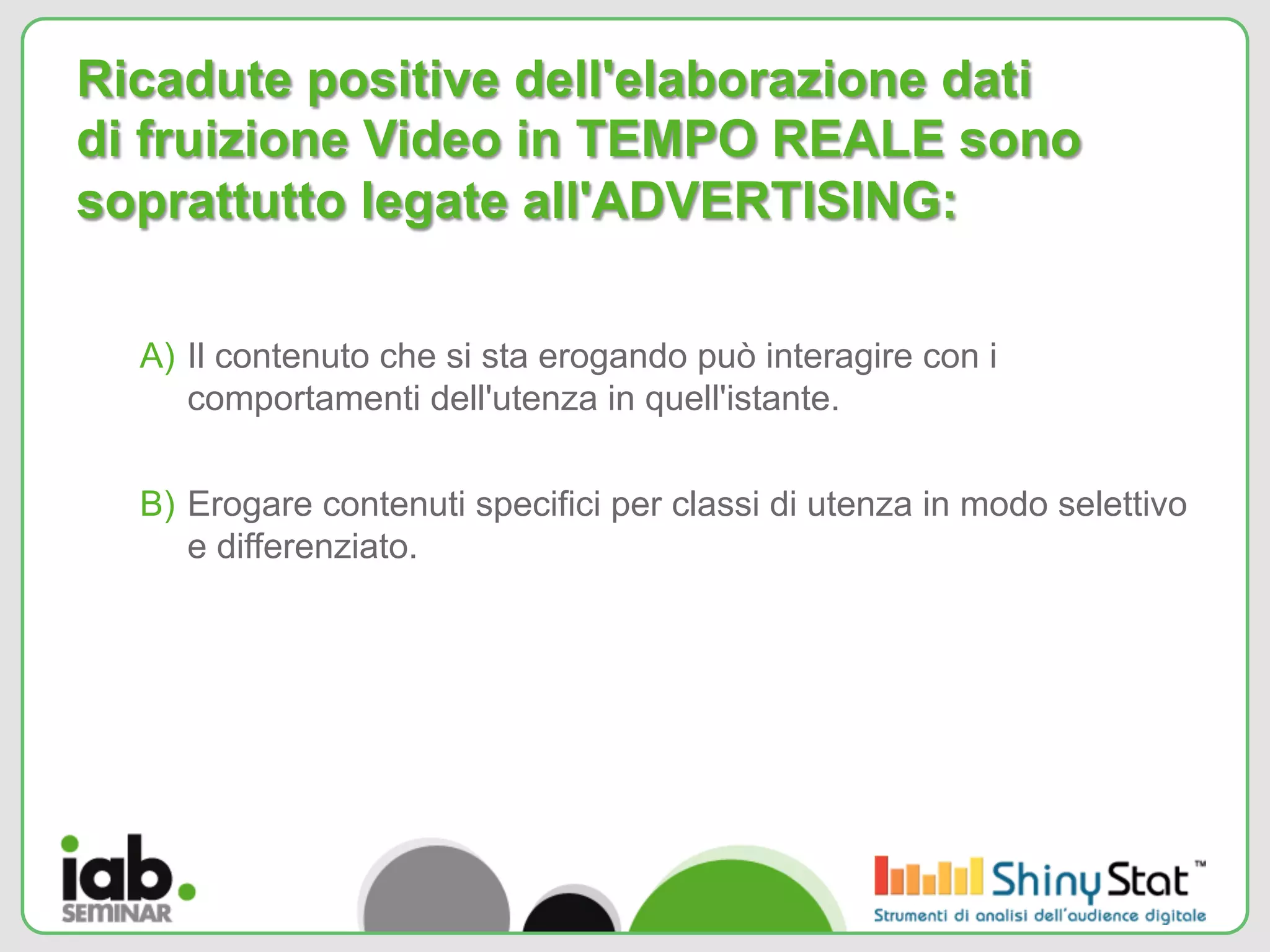 Ricadute positive dell'elaborazione dati
di fruizione Video in TEMPO REALE sono
soprattutto legate all'ADVERTISING:

  A)  Il contenuto che si sta erogando può interagire con i
      comportamenti dell'utenza in quell'istante.


  B)  Erogare contenuti specifici per classi di utenza in modo selettivo
      e differenziato.
 