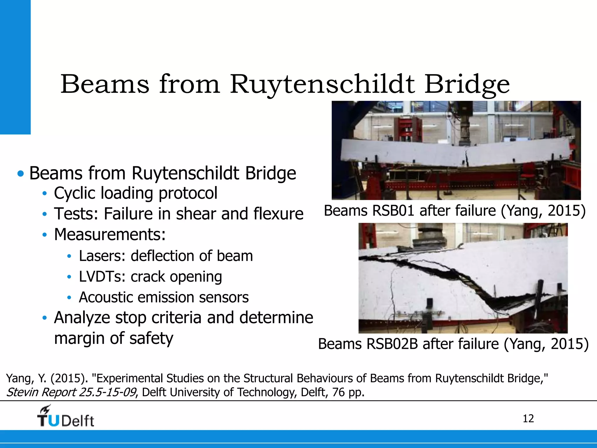 12
Beams from Ruytenschildt Bridge
• Beams from Ruytenschildt Bridge
• Cyclic loading protocol
• Tests: Failure in shear and flexure
• Measurements:
• Lasers: deflection of beam
• LVDTs: crack opening
• Acoustic emission sensors
• Analyze stop criteria and determine
margin of safety
Beams RSB01 after failure (Yang, 2015)
Yang, Y. (2015). "Experimental Studies on the Structural Behaviours of Beams from Ruytenschildt Bridge,"
Stevin Report 25.5-15-09, Delft University of Technology, Delft, 76 pp.
Beams RSB02B after failure (Yang, 2015)
 