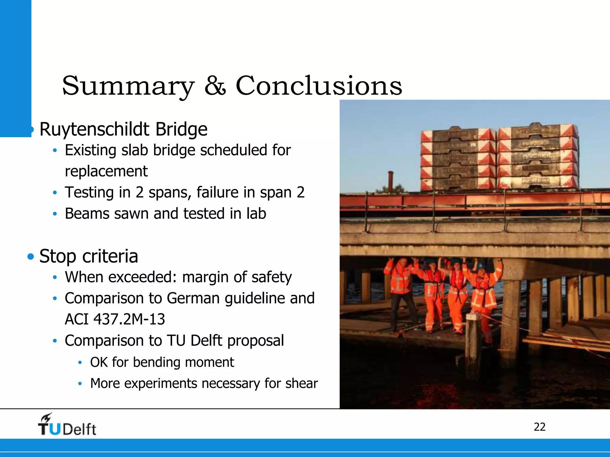 22
Summary & Conclusions
• Ruytenschildt Bridge
• Existing slab bridge scheduled for
replacement
• Testing in 2 spans, failure in span 2
• Beams sawn and tested in lab
• Stop criteria
• When exceeded: margin of safety
• Comparison to German guideline and
ACI 437.2M-13
• Comparison to TU Delft proposal
• OK for bending moment
• More experiments necessary for shear
 