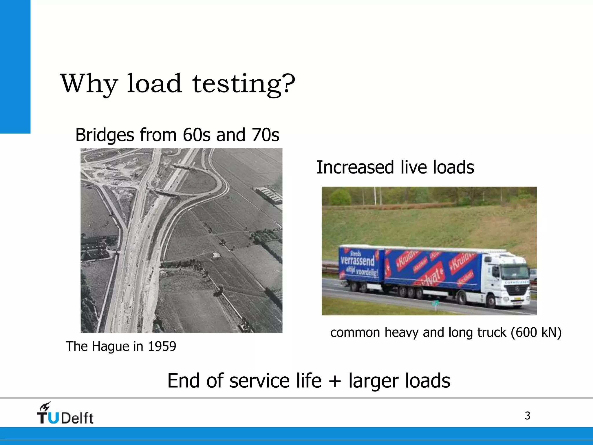 3
Why load testing?
Bridges from 60s and 70s
The Hague in 1959
Increased live loads
common heavy and long truck (600 kN)
End of service life + larger loads
 