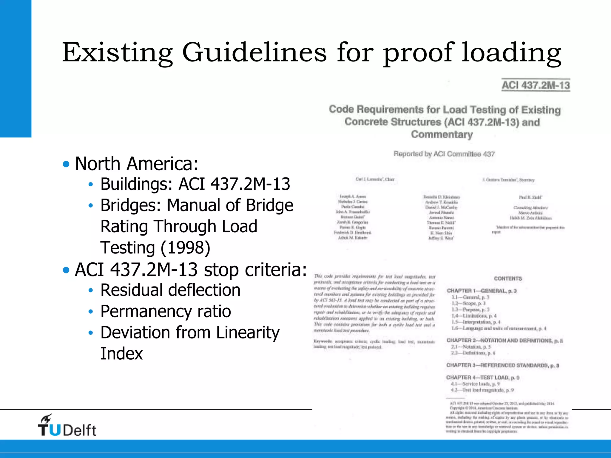 6
Existing Guidelines for proof loading
• North America:
• Buildings: ACI 437.2M-13
• Bridges: Manual of Bridge
Rating Through Load
Testing (1998)
• ACI 437.2M-13 stop criteria:
• Residual deflection
• Permanency ratio
• Deviation from Linearity
Index
 
