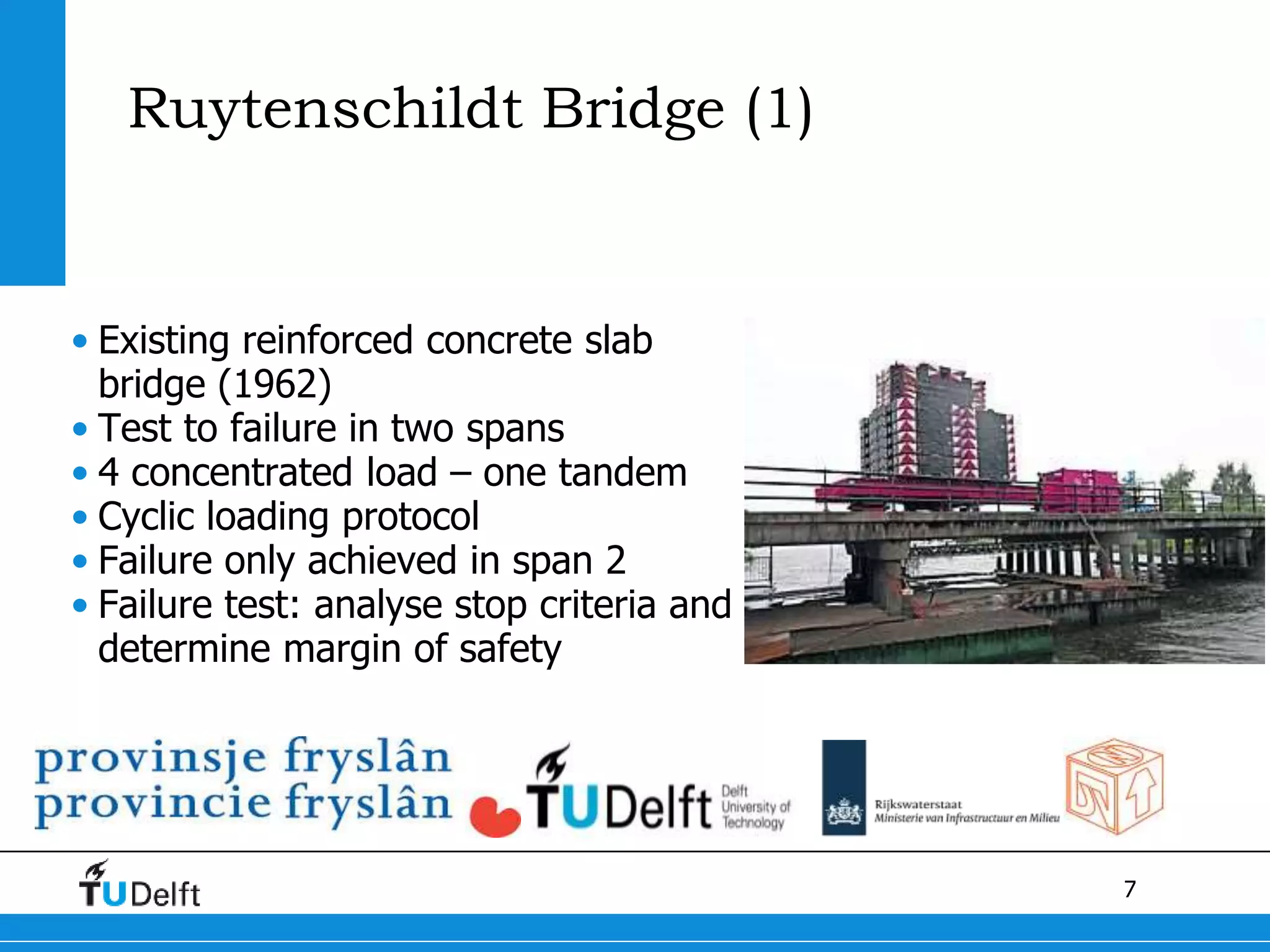7
Ruytenschildt Bridge (1)
• Existing reinforced concrete slab
bridge (1962)
• Test to failure in two spans
• 4 concentrated load – one tandem
• Cyclic loading protocol
• Failure only achieved in span 2
• Failure test: analyse stop criteria and
determine margin of safety
 