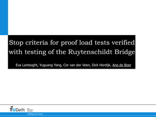 Challenge the future
Delft
University of
Technology
Stop criteria for proof load tests verified
with testing of the Ruytenschildt Bridge
Eva Lantsoght, Yuguang Yang, Cor van der Veen, Dick Hordijk, Ane de Boer
 