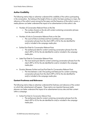 Social Media Metrics Definitions


Author Credibility

The following metrics help an advertiser understand the credibility of the authors participating
in the conversation. By looking at the length of time an author has been posting on a topic, the
relevancy of the author’s posts among his/her peers and the frequency of the author’s posts, a
media planner can better understand the impact of an advertisement on that author’s site.

    •    Number of Conversation Relevant Posts on the Site
           o The number of posts on the site with content containing conversation phrases
              from the client’s RFP or IO.

    •    Number of Links to Conversation Relevant Posts on the Site
           o The count of links to (in-links) and from (out-links) content containing
              conversation phrases from the client’s RFP or IO for the site identified for
              and/or included in the campaign media plan.

    •    Earliest Post Date for Conversation Relevant Posts
             o The earliest post date for content containing conversation phrases from the
                  client’s RFP or IO for the site identified for and/or included in the campaign
                  media plan.

    •    Latest Post Date for Conversation Relevant Posts
             o The most recent post date for content containing conversation phrases from the
                 client’s RFP or IO for the site identified for and/or included in the campaign
                 media plan.

    •    Duration Between Earliest and Last Post Date for Conversation Relevant Posts
            o The time between a site’s first posting and latest post for content containing
                conversation phrases from the client’s RFP or IO for the site identified for
                and/or included in the campaign media plan.

Content Freshness and Relevance

The following metrics help an advertiser understand the freshness and relevance of the content
on which their advertisement will appear. These metrics are important because media
planners can better understand the impact of an advertisement across sites and their content
within a campaign.

    •    Earliest Post Date for Conversation Relevant Posts
             o The earliest post date for content containing conversation phrases from the
               client’s RFP or IO for the site identified for and/or included in the campaign
               media plan.




     © 2008 Interactive Advertising Bureau         -9-
 