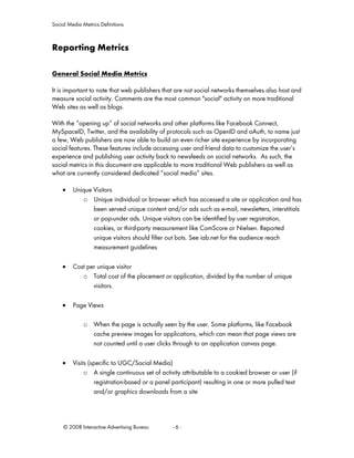 Social Media Metrics Definitions



Reporting Metrics

General Social Media Metrics

It is important to note that web publishers that are not social networks themselves also host and
measure social activity. Comments are the most common "social" activity on more traditional
Web sites as well as blogs.

With the “opening up” of social networks and other platforms like Facebook Connect,
MySpaceID, Twitter, and the availability of protocols such as OpenID and oAuth, to name just
a few, Web publishers are now able to build an even richer site experience by incorporating
social features. These features include accessing user and friend data to customize the user’s
experience and publishing user activity back to newsfeeds on social networks. As such, the
social metrics in this document are applicable to more traditional Web publishers as well as
what are currently considered dedicated “social media” sites.

    •    Unique Visitors
            o Unique individual or browser which has accessed a site or application and has
                been served unique content and/or ads such as e-mail, newsletters, interstitials
                or pop-under ads. Unique visitors can be identified by user registration,
                cookies, or third-party measurement like ComScore or Nielsen. Reported
                unique visitors should filter out bots. See iab.net for the audience reach
                measurement guidelines

    •    Cost per unique visitor
            o Total cost of the placement or application, divided by the number of unique
                visitors.

    •    Page Views

             o When the page is actually seen by the user. Some platforms, like Facebook
               cache preview images for applications, which can mean that page views are
               not counted until a user clicks through to an application canvas page.

    •    Visits (specific to UGC/Social Media)
              o A single continuous set of activity attributable to a cookied browser or user (if
                  registration-based or a panel participant) resulting in one or more pulled text
                  and/or graphics downloads from a site




     © 2008 Interactive Advertising Bureau      -6-
 