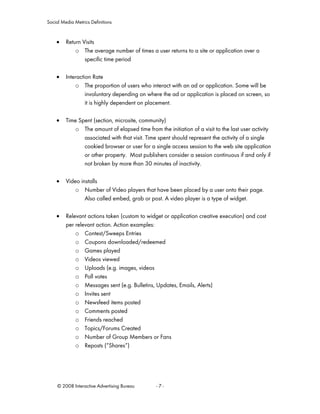 Social Media Metrics Definitions


    •    Return Visits
             o The average number of times a user returns to a site or application over a
                 specific time period

    •    Interaction Rate
             o The proportion of users who interact with an ad or application. Some will be
                  involuntary depending on where the ad or application is placed on screen, so
                  it is highly dependent on placement.

    •    Time Spent (section, microsite, community)
            o The amount of elapsed time from the initiation of a visit to the last user activity
                associated with that visit. Time spent should represent the activity of a single
                cookied browser or user for a single access session to the web site application
                or other property. Most publishers consider a session continuous if and only if
                not broken by more than 30 minutes of inactivity.

    •    Video installs
             o Number of Video players that have been placed by a user onto their page.
                 Also called embed, grab or post. A video player is a type of widget.

    •    Relevant actions taken (custom to widget or application creative execution) and cost
         per relevant action. Action examples:
             o Contest/Sweeps Entries
             o Coupons downloaded/redeemed
             o Games played
             o Videos viewed
             o Uploads (e.g. images, videos
             o Poll votes
             o Messages sent (e.g. Bulletins, Updates, Emails, Alerts)
             o Invites sent
             o Newsfeed items posted
             o Comments posted
             o Friends reached
             o Topics/Forums Created
             o Number of Group Members or Fans
             o Reposts (“Shares“)




     © 2008 Interactive Advertising Bureau     -7-
 