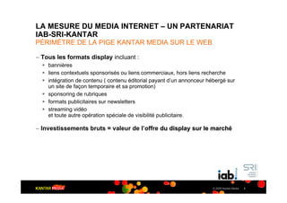 LA MESURE DU MEDIA INTERNET – UN PARTENARIAT
IAB-SRI-KANTAR
PÉRIMÈTRE DE LA PIGE KANTAR MEDIA SUR LE WEB

– Tous les formats display incluant :
  ! bannières
  ! liens contextuels sponsorisés ou liens commerciaux, hors liens recherche
  ! intégration de contenu ( contenu éditorial payant d’un annonceur hébergé sur
    un site de façon temporaire et sa promotion)
  ! sponsoring de rubriques
  ! formats publicitaires sur newsletters
  ! streaming vidéo
    et toute autre opération spéciale de visibilité publicitaire.

– Investissements bruts = valeur de l’offre du display sur le marché




                                                                       © 2009 Kantar Media   2
 