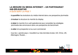 LA MESURE DU MEDIA INTERNET – UN PARTENARIAT
IAB-SRI-KANTAR
A QUOI SERT LA PIGE ?

– à quantifier les évolutions du média internet dans une perspective plurimedia

– à évaluer la structure du marché du display

– à doter le marché d’un outil opérationnel pour consolider les stratégies
  plurimedia des annonceurs dans une perspective de benchmark

– à aider à la prospection et au suivi commercial

– tous les « grands pays » travaillent sur des données brutes: US, Chine, UK,
 Allemagne, Russie…




                                                                  © 2009 Kantar Media   3
 