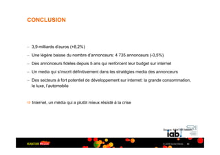 CONCLUSION



– 3,9 milliards d’euros (+8,2%)
– Une légère baisse du nombre d’annonceurs: 4 735 annonceurs (-0,5%)
– Des annonceurs fidèles depuis 5 ans qui renforcent leur budget sur internet
– Un media qui s’inscrit définitivement dans les stratégies media des annonceurs
– Des secteurs à fort potentiel de développement sur internet: la grande consommation,
  le luxe, l’automobile


" Internet, un média qui a plutôt mieux résisté à la crise




                                                                        Source: KANTAR MEDIA




                                                                        © 2009 Kantar Media   44
 