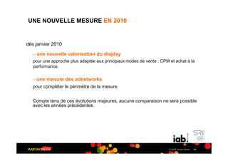 UNE NOUVELLE MESURE EN 2010


dès janvier 2010

   – une nouvelle valorisation du display
   pour une approche plus adaptée aux principaux modes de vente : CPM et achat à la
   performance.

   – une mesure des adnetworks
   pour compléter le périmètre de la mesure


   Compte tenu de ces évolutions majeures, aucune comparaison ne sera possible
   avec les années précédentes.




                                                                      © 2009 Kantar Media   45
 