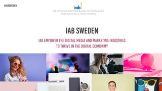 IAB Sweden
IAB empower the digital media and marketing industries
To thrive in the digital econonmy
IAB, Interactive Advertising Bureau, the leading global
trade association in online marketing
#IABSweden
 