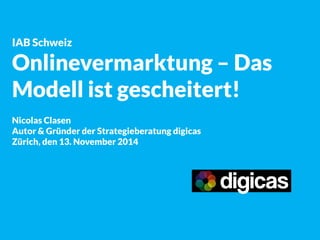 IAB Schweiz 
Onlinevermarktung – Das Modell ist gescheitert! 
Nicolas Clasen 
Autor & Gründer der Strategieberatung digicas 
Zürich, den 13. November 2014  