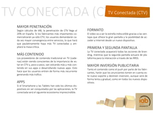 TV Conectada (CTV)

MAYOR PENETRACIÓN
Según cálculos de IAB, la penetración de CTV llega al       FORMATO
20% en España. Si los fabricantes más importantes co-       El video va a ser la estrella indiscutible gracias a las ven-
mercializarán ya sólo CTV, los usuarios demandarán ca-      tajas que ofrece la gran pantalla y la posibilidad de ac-
da vez mayor convergencia entre servicios, lo que hará      ceder a Internet desde un nuevo dispositivo.
que paulatinamente haya más TV conectadas y am-
pliará la masa crítica.                                     PRIMERA Y SEGUNDA PANTALLA
                                                            La TV conectada acaparará todas las acciones de bran-
MÁS CONTENIDO                                               ding, mientras que la segunda pantalla actuará de pla-
Los proveedores de contenido tradicional en TV (cade-       taforma para la interacción a través de las RRSS.
nas) están siendo conscientes de la importancia de es-
tar en CTV y, poco a poco, van volcando más y más con-      MAYOR INVERSIÓN PUBLICITARIA
tenido en sus apps o desarrollando nuevas apps. Esto
                                                            Tanto el contenido como el push por parte de los fabri-
hace que los usuarios entren de forma más recurrente
                                                            cantes, harán que los anunciantes tomen en cuenta es-
generando más tráfico.
                                                            te nuevo soporte y destinen inversión, aunque será de
                                                            forma lenta y gradual, como en todos los nuevos dispo-
APPS                                                        sitivos.
Si el Smartphone y las Tablets han sido los últimos dis-
positivos en ser conquistados por las aplicaciones, la TV
conectada será el siguiente ecosistema imprescindible.
 