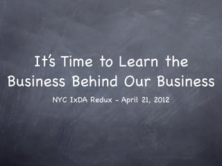 It’s Time to Learn the
Business Behind Our Business
      NYC IxDA Redux - April 21, 2012
 