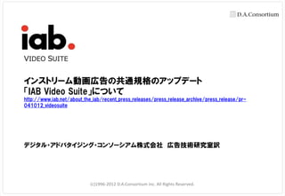 VIDEO SUITE


インストリーム動画広告の共通規格のアップデート
「IAB Video Suite」について
http://www.iab.net/about_the_iab/recent_press_releases/press_release_archive/press_release/pr-
041012_videosuite




デジタル・アドバタイジング・コンソーシアム株式会社 広告技術研究室訳




                            (c)1996-2012 D.A.Consortium inc. All Rights Reserved.
 