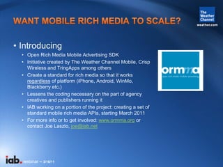 • Introducing
  • Open Rich Media Mobile Advertising SDK
  • Initiative created by The Weather Channel Mobile, Crisp
    W...