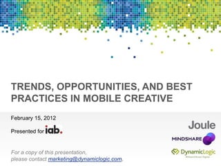 Presented for




TRENDS, OPPORTUNITIES, AND BEST
PRACTICES IN MOBILE CREATIVE
February 15, 2012

Presented for


For a copy of this presentation,
please contact marketing@dynamiclogic.com.
 
