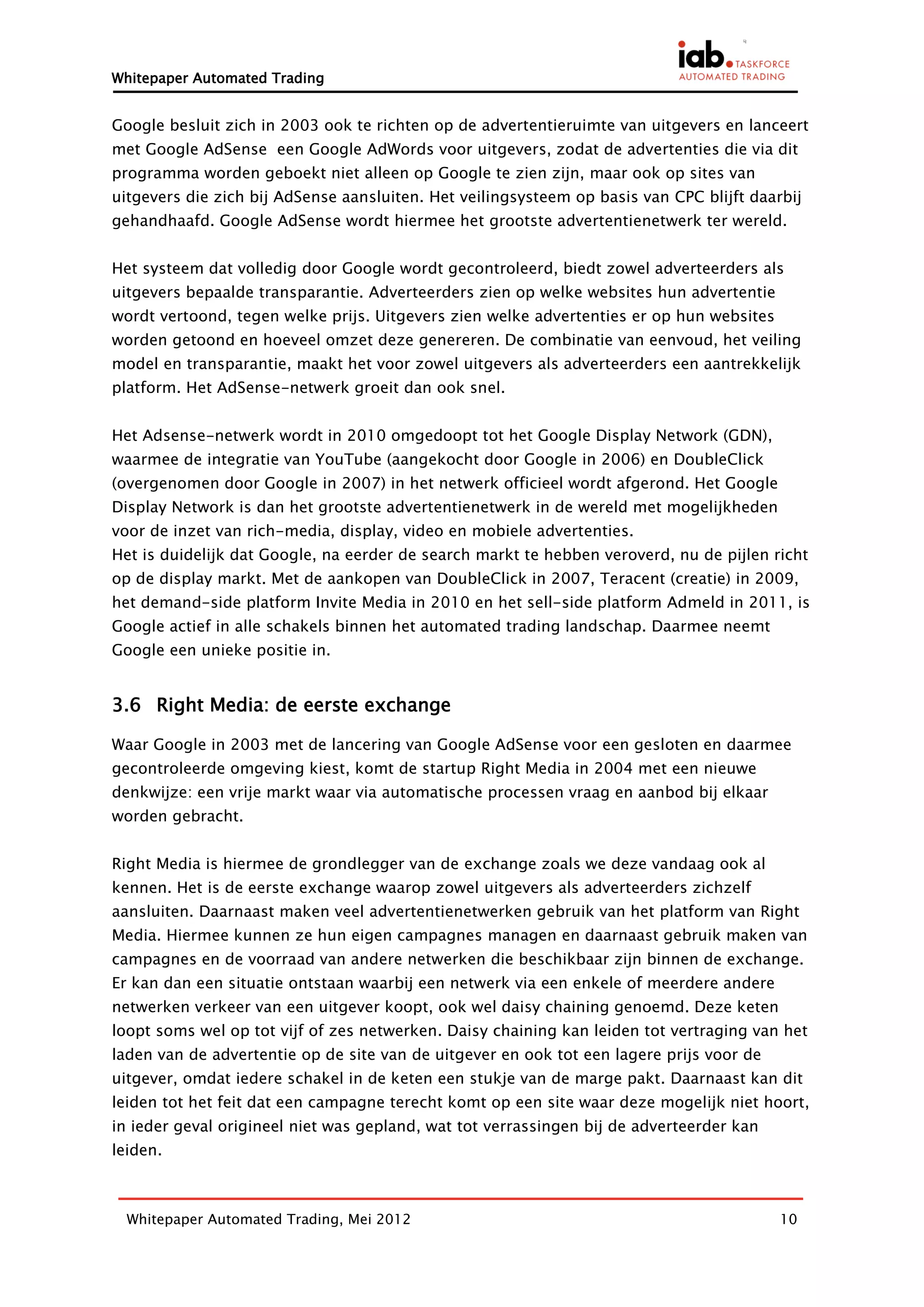 Whitepaper Automated Trading


Google besluit zich in 2003 ook te richten op de advertentieruimte van uitgevers en lanceert
met Google AdSense een Google AdWords voor uitgevers, zodat de advertenties die via dit
programma worden geboekt niet alleen op Google te zien zijn, maar ook op sites van
uitgevers die zich bij AdSense aansluiten. Het veilingsysteem op basis van CPC blijft daarbij
gehandhaafd. Google AdSense wordt hiermee het grootste advertentienetwerk ter wereld.


Het systeem dat volledig door Google wordt gecontroleerd, biedt zowel adverteerders als
uitgevers bepaalde transparantie. Adverteerders zien op welke websites hun advertentie
wordt vertoond, tegen welke prijs. Uitgevers zien welke advertenties er op hun websites
worden getoond en hoeveel omzet deze genereren. De combinatie van eenvoud, het veiling
model en transparantie, maakt het voor zowel uitgevers als adverteerders een aantrekkelijk
platform. Het AdSense-netwerk groeit dan ook snel.


Het Adsense-netwerk wordt in 2010 omgedoopt tot het Google Display Network (GDN),
waarmee de integratie van YouTube (aangekocht door Google in 2006) en DoubleClick
(overgenomen door Google in 2007) in het netwerk officieel wordt afgerond. Het Google
Display Network is dan het grootste advertentienetwerk in de wereld met mogelijkheden
voor de inzet van rich-media, display, video en mobiele advertenties.
Het is duidelijk dat Google, na eerder de search markt te hebben veroverd, nu de pijlen richt
op de display markt. Met de aankopen van DoubleClick in 2007, Teracent (creatie) in 2009,
het demand-side platform Invite Media in 2010 en het sell-side platform Admeld in 2011, is
Google actief in alle schakels binnen het automated trading landschap. Daarmee neemt
Google een unieke positie in.


3.6 Right Media: de eerste exchange

Waar Google in 2003 met de lancering van Google AdSense voor een gesloten en daarmee
gecontroleerde omgeving kiest, komt de startup Right Media in 2004 met een nieuwe
denkwijze: een vrije markt waar via automatische processen vraag en aanbod bij elkaar
worden gebracht.


Right Media is hiermee de grondlegger van de exchange zoals we deze vandaag ook al
kennen. Het is de eerste exchange waarop zowel uitgevers als adverteerders zichzelf
aansluiten. Daarnaast maken veel advertentienetwerken gebruik van het platform van Right
Media. Hiermee kunnen ze hun eigen campagnes managen en daarnaast gebruik maken van
campagnes en de voorraad van andere netwerken die beschikbaar zijn binnen de exchange.
Er kan dan een situatie ontstaan waarbij een netwerk via een enkele of meerdere andere
netwerken verkeer van een uitgever koopt, ook wel daisy chaining genoemd. Deze keten
loopt soms wel op tot vijf of zes netwerken. Daisy chaining kan leiden tot vertraging van het
laden van de advertentie op de site van de uitgever en ook tot een lagere prijs voor de
uitgever, omdat iedere schakel in de keten een stukje van de marge pakt. Daarnaast kan dit
leiden tot het feit dat een campagne terecht komt op een site waar deze mogelijk niet hoort,
in ieder geval origineel niet was gepland, wat tot verrassingen bij de adverteerder kan
leiden.



  Whitepaper Automated Trading, Mei 2012                                                  10
 