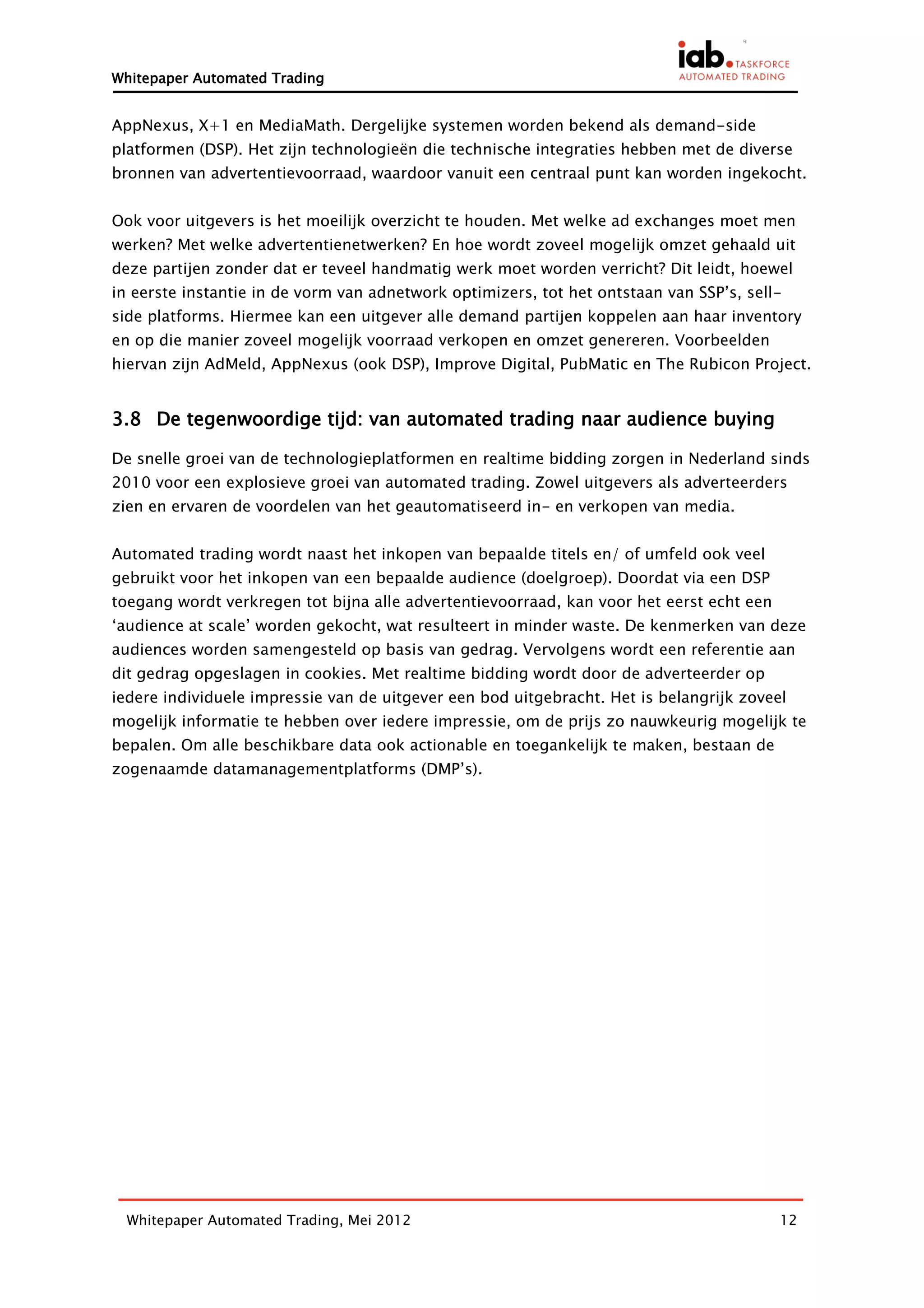 Whitepaper Automated Trading


AppNexus, X+1 en MediaMath. Dergelijke systemen worden bekend als demand-side
platformen (DSP). Het zijn technologieën die technische integraties hebben met de diverse
bronnen van advertentievoorraad, waardoor vanuit een centraal punt kan worden ingekocht.


Ook voor uitgevers is het moeilijk overzicht te houden. Met welke ad exchanges moet men
werken? Met welke advertentienetwerken? En hoe wordt zoveel mogelijk omzet gehaald uit
deze partijen zonder dat er teveel handmatig werk moet worden verricht? Dit leidt, hoewel
in eerste instantie in de vorm van adnetwork optimizers, tot het ontstaan van SSP’s, sell-
side platforms. Hiermee kan een uitgever alle demand partijen koppelen aan haar inventory
en op die manier zoveel mogelijk voorraad verkopen en omzet genereren. Voorbeelden
hiervan zijn AdMeld, AppNexus (ook DSP), Improve Digital, PubMatic en The Rubicon Project.


3.8 De tegenwoordige tijd: van automated trading naar audience buying

De snelle groei van de technologieplatformen en realtime bidding zorgen in Nederland sinds
2010 voor een explosieve groei van automated trading. Zowel uitgevers als adverteerders
zien en ervaren de voordelen van het geautomatiseerd in- en verkopen van media.


Automated trading wordt naast het inkopen van bepaalde titels en/ of umfeld ook veel
gebruikt voor het inkopen van een bepaalde audience (doelgroep). Doordat via een DSP
toegang wordt verkregen tot bijna alle advertentievoorraad, kan voor het eerst echt een
‘audience at scale’ worden gekocht, wat resulteert in minder waste. De kenmerken van deze
audiences worden samengesteld op basis van gedrag. Vervolgens wordt een referentie aan
dit gedrag opgeslagen in cookies. Met realtime bidding wordt door de adverteerder op
iedere individuele impressie van de uitgever een bod uitgebracht. Het is belangrijk zoveel
mogelijk informatie te hebben over iedere impressie, om de prijs zo nauwkeurig mogelijk te
bepalen. Om alle beschikbare data ook actionable en toegankelijk te maken, bestaan de
zogenaamde datamanagementplatforms (DMP’s).




  Whitepaper Automated Trading, Mei 2012                                                  12
 