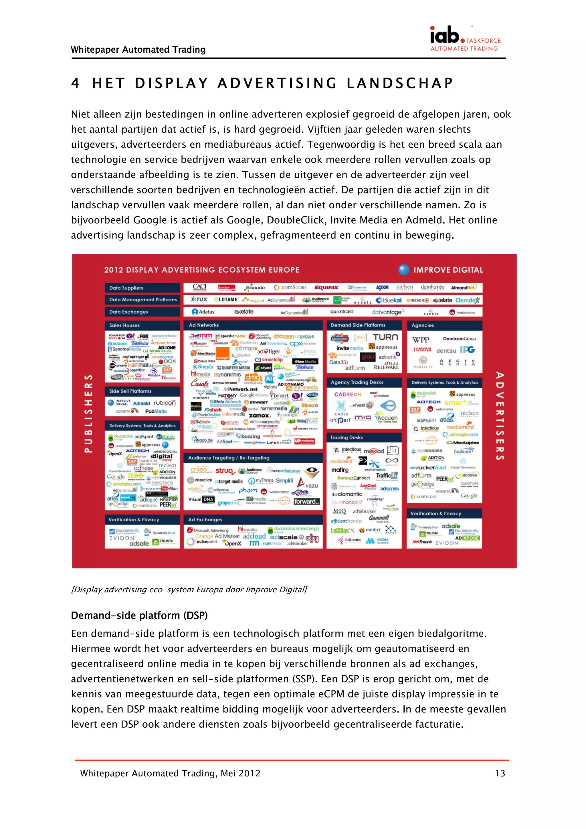 Whitepaper Automated Trading


4 HET DISPLAY ADVERTISING LANDSCHAP

Niet alleen zijn bestedingen in online adverteren explosief gegroeid de afgelopen jaren, ook
het aantal partijen dat actief is, is hard gegroeid. Vijftien jaar geleden waren slechts
uitgevers, adverteerders en mediabureaus actief. Tegenwoordig is het een breed scala aan
technologie en service bedrijven waarvan enkele ook meerdere rollen vervullen zoals op
onderstaande afbeelding is te zien. Tussen de uitgever en de adverteerder zijn veel
verschillende soorten bedrijven en technologieën actief. De partijen die actief zijn in dit
landschap vervullen vaak meerdere rollen, al dan niet onder verschillende namen. Zo is
bijvoorbeeld Google is actief als Google, DoubleClick, Invite Media en Admeld. Het online
advertising landschap is zeer complex, gefragmenteerd en continu in beweging.




[Display advertising eco-system Europa door Improve Digital]


Demand-side platform (DSP)
Een demand-side platform is een technologisch platform met een eigen biedalgoritme.
Hiermee wordt het voor adverteerders en bureaus mogelijk om geautomatiseerd en
gecentraliseerd online media in te kopen bij verschillende bronnen als ad exchanges,
advertentienetwerken en sell-side platformen (SSP). Een DSP is erop gericht om, met de
kennis van meegestuurde data, tegen een optimale eCPM de juiste display impressie in te
kopen. Een DSP maakt realtime bidding mogelijk voor adverteerders. In de meeste gevallen
levert een DSP ook andere diensten zoals bijvoorbeeld gecentraliseerde facturatie.



  Whitepaper Automated Trading, Mei 2012                                                      13
 