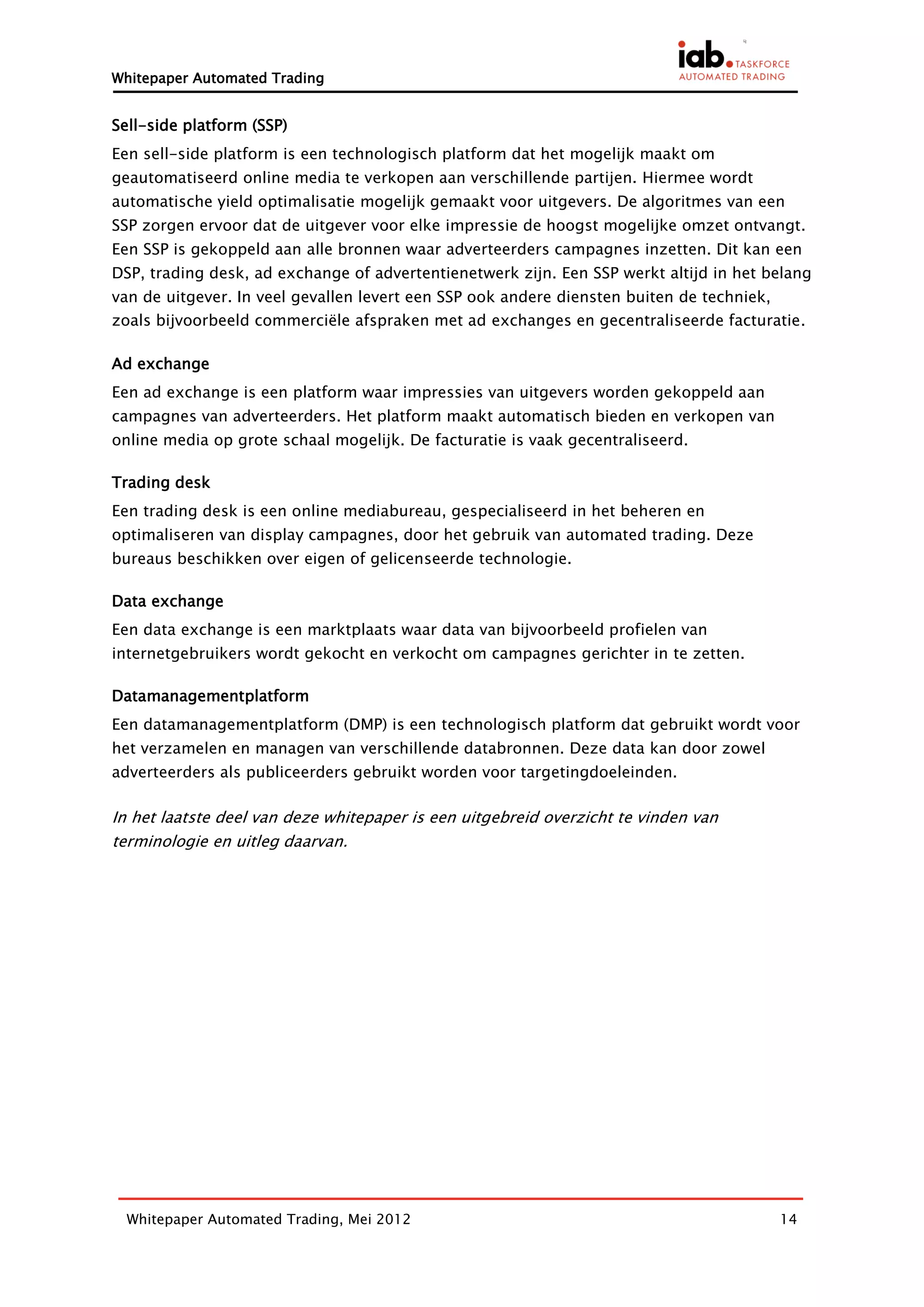 Whitepaper Automated Trading


Sell-side platform (SSP)
Een sell-side platform is een technologisch platform dat het mogelijk maakt om
geautomatiseerd online media te verkopen aan verschillende partijen. Hiermee wordt
automatische yield optimalisatie mogelijk gemaakt voor uitgevers. De algoritmes van een
SSP zorgen ervoor dat de uitgever voor elke impressie de hoogst mogelijke omzet ontvangt.
Een SSP is gekoppeld aan alle bronnen waar adverteerders campagnes inzetten. Dit kan een
DSP, trading desk, ad exchange of advertentienetwerk zijn. Een SSP werkt altijd in het belang
van de uitgever. In veel gevallen levert een SSP ook andere diensten buiten de techniek,
zoals bijvoorbeeld commerciële afspraken met ad exchanges en gecentraliseerde facturatie.

Ad exchange
Een ad exchange is een platform waar impressies van uitgevers worden gekoppeld aan
campagnes van adverteerders. Het platform maakt automatisch bieden en verkopen van
online media op grote schaal mogelijk. De facturatie is vaak gecentraliseerd.

Trading desk
Een trading desk is een online mediabureau, gespecialiseerd in het beheren en
optimaliseren van display campagnes, door het gebruik van automated trading. Deze
bureaus beschikken over eigen of gelicenseerde technologie.

Data exchange
Een data exchange is een marktplaats waar data van bijvoorbeeld profielen van
internetgebruikers wordt gekocht en verkocht om campagnes gerichter in te zetten.

Datamanagementplatform
Een datamanagementplatform (DMP) is een technologisch platform dat gebruikt wordt voor
het verzamelen en managen van verschillende databronnen. Deze data kan door zowel
adverteerders als publiceerders gebruikt worden voor targetingdoeleinden.

In het laatste deel van deze whitepaper is een uitgebreid overzicht te vinden van
terminologie en uitleg daarvan.




  Whitepaper Automated Trading, Mei 2012                                                   14
 