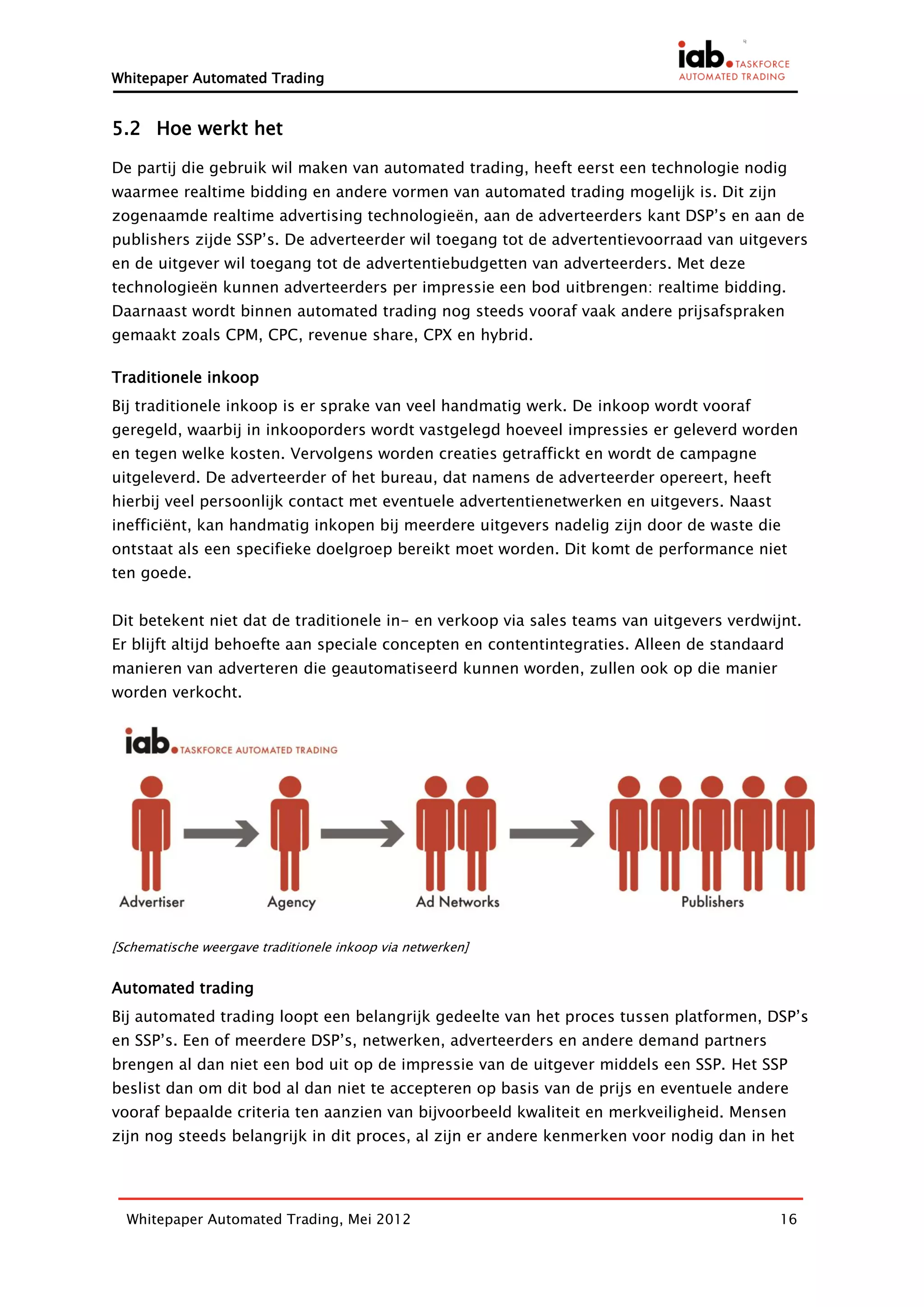 Whitepaper Automated Trading


5.2 Hoe werkt het

De partij die gebruik wil maken van automated trading, heeft eerst een technologie nodig
waarmee realtime bidding en andere vormen van automated trading mogelijk is. Dit zijn
zogenaamde realtime advertising technologieën, aan de adverteerders kant DSP’s en aan de
publishers zijde SSP’s. De adverteerder wil toegang tot de advertentievoorraad van uitgevers
en de uitgever wil toegang tot de advertentiebudgetten van adverteerders. Met deze
technologieën kunnen adverteerders per impressie een bod uitbrengen: realtime bidding.
Daarnaast wordt binnen automated trading nog steeds vooraf vaak andere prijsafspraken
gemaakt zoals CPM, CPC, revenue share, CPX en hybrid.

Traditionele inkoop
Bij traditionele inkoop is er sprake van veel handmatig werk. De inkoop wordt vooraf
geregeld, waarbij in inkooporders wordt vastgelegd hoeveel impressies er geleverd worden
en tegen welke kosten. Vervolgens worden creaties getraffickt en wordt de campagne
uitgeleverd. De adverteerder of het bureau, dat namens de adverteerder opereert, heeft
hierbij veel persoonlijk contact met eventuele advertentienetwerken en uitgevers. Naast
inefficiënt, kan handmatig inkopen bij meerdere uitgevers nadelig zijn door de waste die
ontstaat als een specifieke doelgroep bereikt moet worden. Dit komt de performance niet
ten goede.


Dit betekent niet dat de traditionele in- en verkoop via sales teams van uitgevers verdwijnt.
Er blijft altijd behoefte aan speciale concepten en contentintegraties. Alleen de standaard
manieren van adverteren die geautomatiseerd kunnen worden, zullen ook op die manier
worden verkocht.




[Schematische weergave traditionele inkoop via netwerken]


Automated trading
Bij automated trading loopt een belangrijk gedeelte van het proces tussen platformen, DSP’s
en SSP’s. Een of meerdere DSP’s, netwerken, adverteerders en andere demand partners
brengen al dan niet een bod uit op de impressie van de uitgever middels een SSP. Het SSP
beslist dan om dit bod al dan niet te accepteren op basis van de prijs en eventuele andere
vooraf bepaalde criteria ten aanzien van bijvoorbeeld kwaliteit en merkveiligheid. Mensen
zijn nog steeds belangrijk in dit proces, al zijn er andere kenmerken voor nodig dan in het




  Whitepaper Automated Trading, Mei 2012                                                  16
 