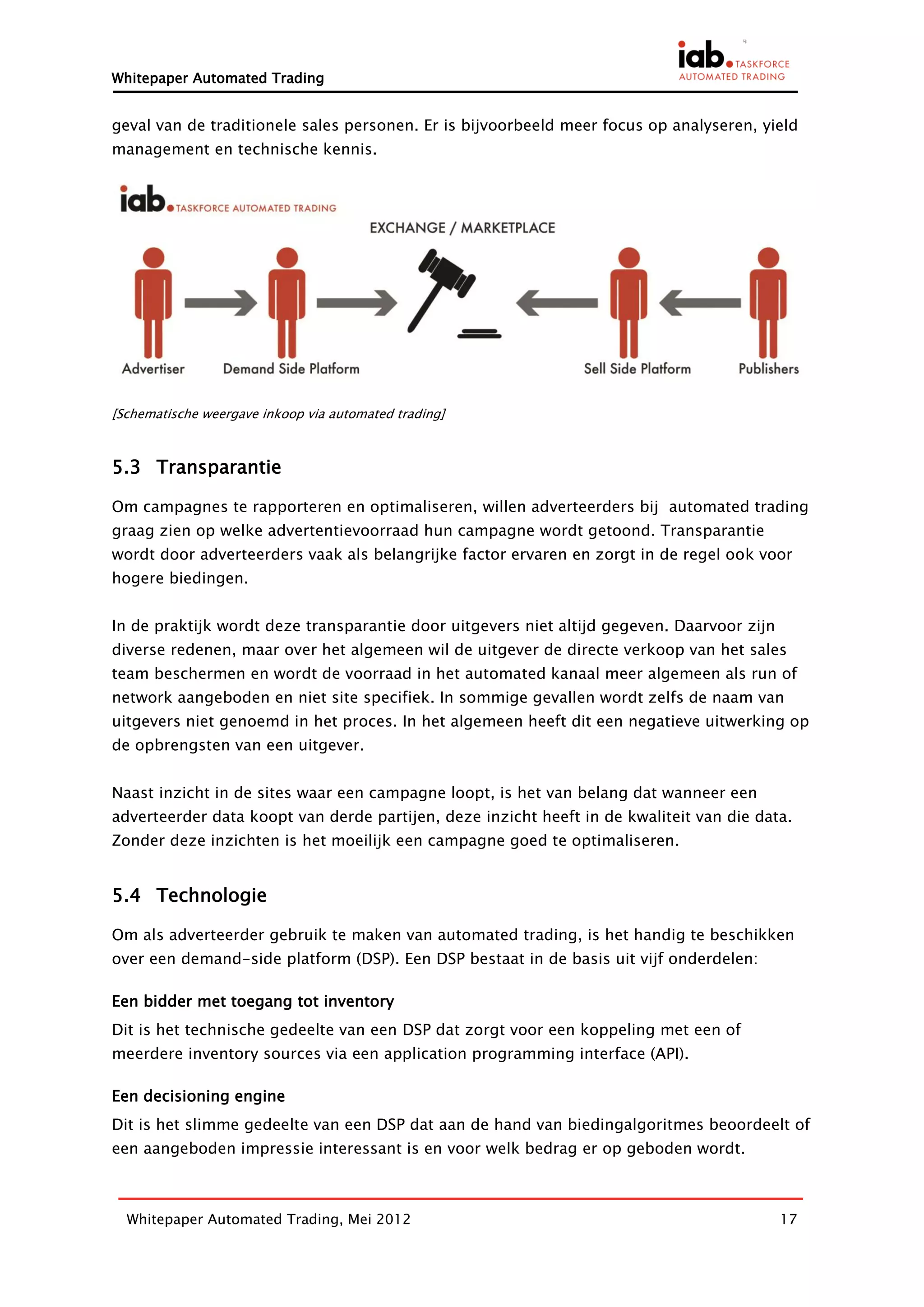 Whitepaper Automated Trading


geval van de traditionele sales personen. Er is bijvoorbeeld meer focus op analyseren, yield
management en technische kennis.




[Schematische weergave inkoop via automated trading]



5.3 Transparantie

Om campagnes te rapporteren en optimaliseren, willen adverteerders bij automated trading
graag zien op welke advertentievoorraad hun campagne wordt getoond. Transparantie
wordt door adverteerders vaak als belangrijke factor ervaren en zorgt in de regel ook voor
hogere biedingen.


In de praktijk wordt deze transparantie door uitgevers niet altijd gegeven. Daarvoor zijn
diverse redenen, maar over het algemeen wil de uitgever de directe verkoop van het sales
team beschermen en wordt de voorraad in het automated kanaal meer algemeen als run of
network aangeboden en niet site specifiek. In sommige gevallen wordt zelfs de naam van
uitgevers niet genoemd in het proces. In het algemeen heeft dit een negatieve uitwerking op
de opbrengsten van een uitgever.


Naast inzicht in de sites waar een campagne loopt, is het van belang dat wanneer een
adverteerder data koopt van derde partijen, deze inzicht heeft in de kwaliteit van die data.
Zonder deze inzichten is het moeilijk een campagne goed te optimaliseren.


5.4 Technologie

Om als adverteerder gebruik te maken van automated trading, is het handig te beschikken
over een demand-side platform (DSP). Een DSP bestaat in de basis uit vijf onderdelen:

Een bidder met toegang tot inventory
Dit is het technische gedeelte van een DSP dat zorgt voor een koppeling met een of
meerdere inventory sources via een application programming interface (API).

Een decisioning engine
Dit is het slimme gedeelte van een DSP dat aan de hand van biedingalgoritmes beoordeelt of
een aangeboden impressie interessant is en voor welk bedrag er op geboden wordt.



  Whitepaper Automated Trading, Mei 2012                                                    17
 