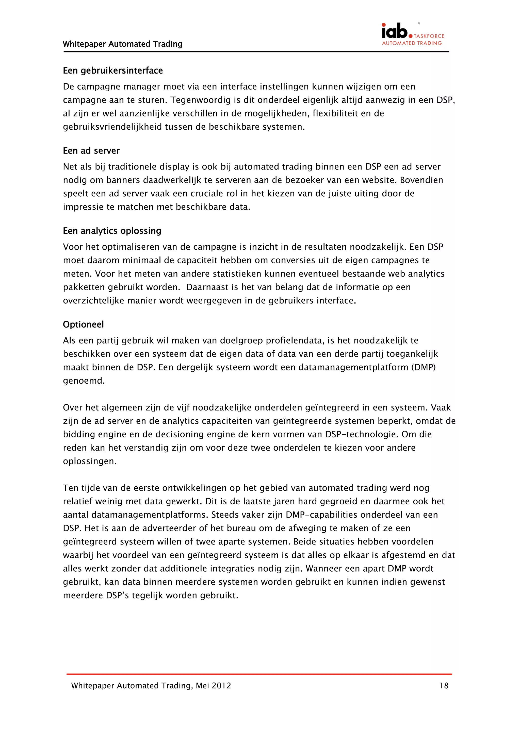 Whitepaper Automated Trading


Een gebruikersinterface
De campagne manager moet via een interface instellingen kunnen wijzigen om een
campagne aan te sturen. Tegenwoordig is dit onderdeel eigenlijk altijd aanwezig in een DSP,
al zijn er wel aanzienlijke verschillen in de mogelijkheden, flexibiliteit en de
gebruiksvriendelijkheid tussen de beschikbare systemen.

Een ad server
Net als bij traditionele display is ook bij automated trading binnen een DSP een ad server
nodig om banners daadwerkelijk te serveren aan de bezoeker van een website. Bovendien
speelt een ad server vaak een cruciale rol in het kiezen van de juiste uiting door de
impressie te matchen met beschikbare data.

Een analytics oplossing
Voor het optimaliseren van de campagne is inzicht in de resultaten noodzakelijk. Een DSP
moet daarom minimaal de capaciteit hebben om conversies uit de eigen campagnes te
meten. Voor het meten van andere statistieken kunnen eventueel bestaande web analytics
pakketten gebruikt worden. Daarnaast is het van belang dat de informatie op een
overzichtelijke manier wordt weergegeven in de gebruikers interface.

Optioneel
Als een partij gebruik wil maken van doelgroep profielendata, is het noodzakelijk te
beschikken over een systeem dat de eigen data of data van een derde partij toegankelijk
maakt binnen de DSP. Een dergelijk systeem wordt een datamanagementplatform (DMP)
genoemd.


Over het algemeen zijn de vijf noodzakelijke onderdelen geïntegreerd in een systeem. Vaak
zijn de ad server en de analytics capaciteiten van geïntegreerde systemen beperkt, omdat de
bidding engine en de decisioning engine de kern vormen van DSP-technologie. Om die
reden kan het verstandig zijn om voor deze twee onderdelen te kiezen voor andere
oplossingen.


Ten tijde van de eerste ontwikkelingen op het gebied van automated trading werd nog
relatief weinig met data gewerkt. Dit is de laatste jaren hard gegroeid en daarmee ook het
aantal datamanagementplatforms. Steeds vaker zijn DMP-capabilities onderdeel van een
DSP. Het is aan de adverteerder of het bureau om de afweging te maken of ze een
geïntegreerd systeem willen of twee aparte systemen. Beide situaties hebben voordelen
waarbij het voordeel van een geïntegreerd systeem is dat alles op elkaar is afgestemd en dat
alles werkt zonder dat additionele integraties nodig zijn. Wanneer een apart DMP wordt
gebruikt, kan data binnen meerdere systemen worden gebruikt en kunnen indien gewenst
meerdere DSP’s tegelijk worden gebruikt.




  Whitepaper Automated Trading, Mei 2012                                                  18
 
