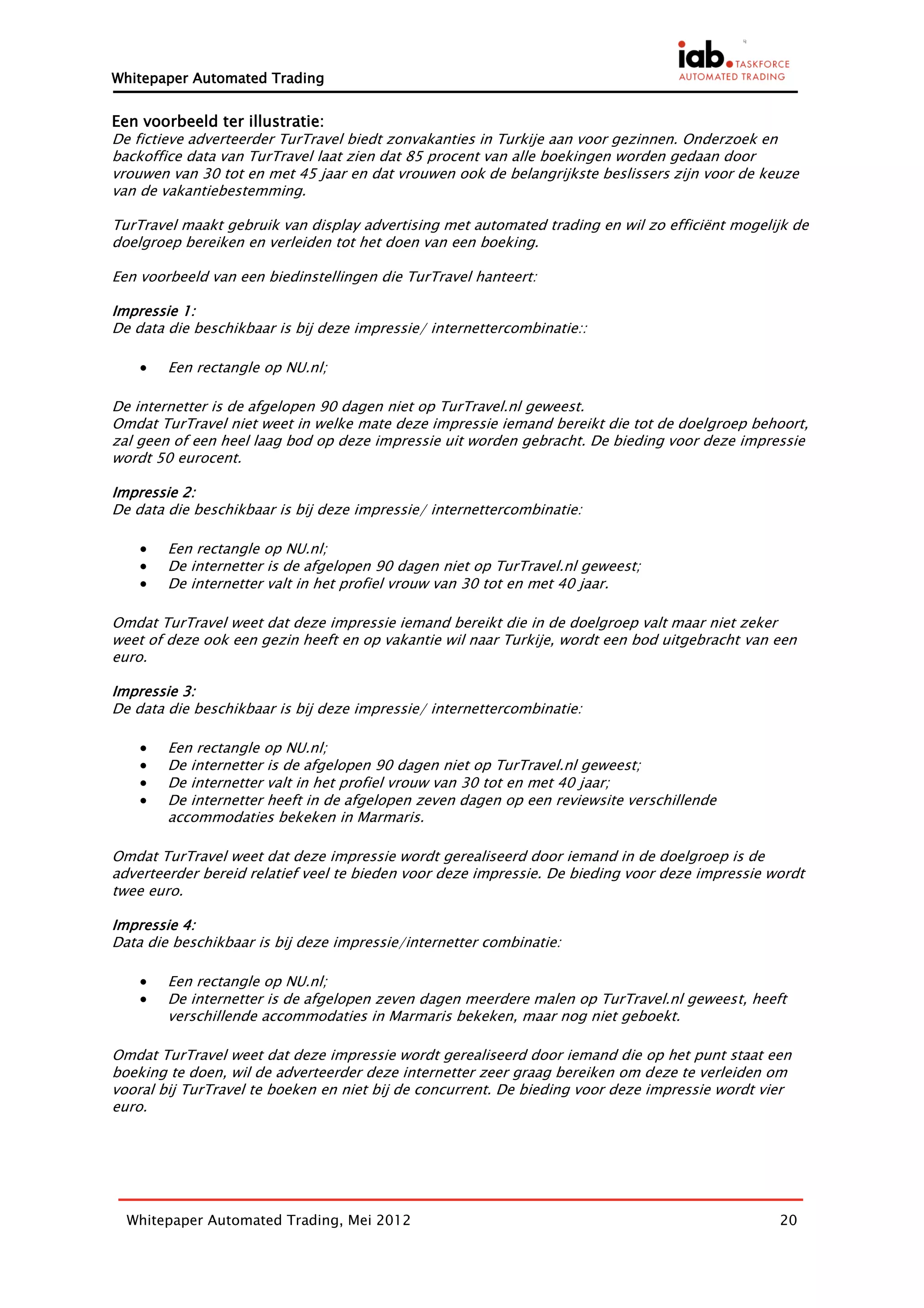 Whitepaper Automated Trading


Een voorbeeld ter illustratie:
De fictieve adverteerder TurTravel biedt zonvakanties in Turkije aan voor gezinnen. Onderzoek en
backoffice data van TurTravel laat zien dat 85 procent van alle boekingen worden gedaan door
vrouwen van 30 tot en met 45 jaar en dat vrouwen ook de belangrijkste beslissers zijn voor de keuze
van de vakantiebestemming.

TurTravel maakt gebruik van display advertising met automated trading en wil zo efficiënt mogelijk de
doelgroep bereiken en verleiden tot het doen van een boeking.

Een voorbeeld van een biedinstellingen die TurTravel hanteert:

Impressie 1:
De data die beschikbaar is bij deze impressie/ internettercombinatie::

       Een rectangle op NU.nl;

De internetter is de afgelopen 90 dagen niet op TurTravel.nl geweest.
Omdat TurTravel niet weet in welke mate deze impressie iemand bereikt die tot de doelgroep behoort,
zal geen of een heel laag bod op deze impressie uit worden gebracht. De bieding voor deze impressie
wordt 50 eurocent.

Impressie 2:
De data die beschikbaar is bij deze impressie/ internettercombinatie:

       Een rectangle op NU.nl;
       De internetter is de afgelopen 90 dagen niet op TurTravel.nl geweest;
       De internetter valt in het profiel vrouw van 30 tot en met 40 jaar.

Omdat TurTravel weet dat deze impressie iemand bereikt die in de doelgroep valt maar niet zeker
weet of deze ook een gezin heeft en op vakantie wil naar Turkije, wordt een bod uitgebracht van een
euro.

Impressie 3:
De data die beschikbaar is bij deze impressie/ internettercombinatie:

       Een rectangle op NU.nl;
       De internetter is de afgelopen 90 dagen niet op TurTravel.nl geweest;
       De internetter valt in het profiel vrouw van 30 tot en met 40 jaar;
       De internetter heeft in de afgelopen zeven dagen op een reviewsite verschillende
        accommodaties bekeken in Marmaris.

Omdat TurTravel weet dat deze impressie wordt gerealiseerd door iemand in de doelgroep is de
adverteerder bereid relatief veel te bieden voor deze impressie. De bieding voor deze impressie wordt
twee euro.

Impressie 4:
Data die beschikbaar is bij deze impressie/internetter combinatie:

       Een rectangle op NU.nl;
       De internetter is de afgelopen zeven dagen meerdere malen op TurTravel.nl geweest, heeft
        verschillende accommodaties in Marmaris bekeken, maar nog niet geboekt.

Omdat TurTravel weet dat deze impressie wordt gerealiseerd door iemand die op het punt staat een
boeking te doen, wil de adverteerder deze internetter zeer graag bereiken om deze te verleiden om
vooral bij TurTravel te boeken en niet bij de concurrent. De bieding voor deze impressie wordt vier
euro.




  Whitepaper Automated Trading, Mei 2012                                                         20
 
