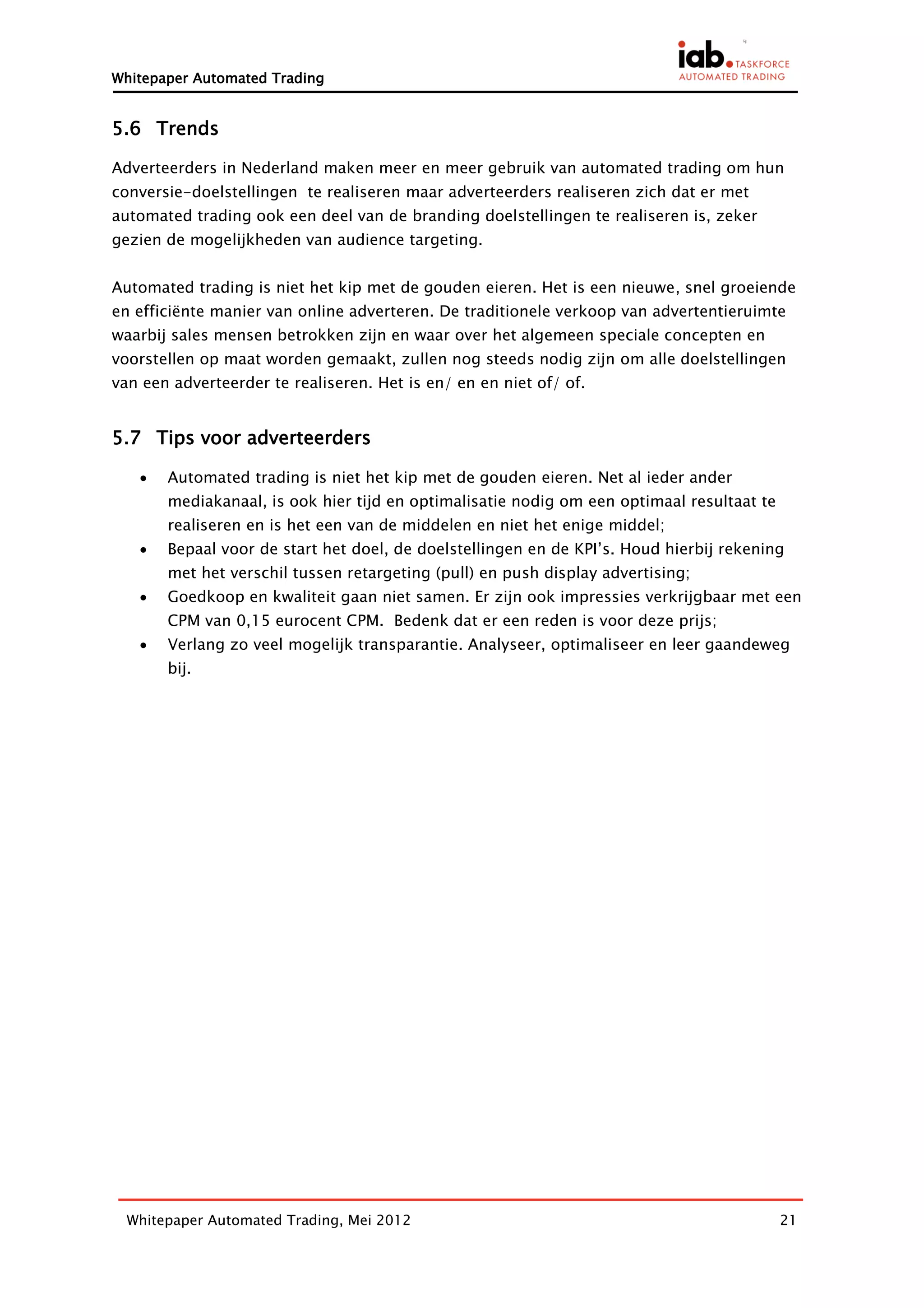 Whitepaper Automated Trading


5.6 Trends

Adverteerders in Nederland maken meer en meer gebruik van automated trading om hun
conversie-doelstellingen te realiseren maar adverteerders realiseren zich dat er met
automated trading ook een deel van de branding doelstellingen te realiseren is, zeker
gezien de mogelijkheden van audience targeting.


Automated trading is niet het kip met de gouden eieren. Het is een nieuwe, snel groeiende
en efficiënte manier van online adverteren. De traditionele verkoop van advertentieruimte
waarbij sales mensen betrokken zijn en waar over het algemeen speciale concepten en
voorstellen op maat worden gemaakt, zullen nog steeds nodig zijn om alle doelstellingen
van een adverteerder te realiseren. Het is en/ en en niet of/ of.


5.7 Tips voor adverteerders

      Automated trading is niet het kip met de gouden eieren. Net al ieder ander
       mediakanaal, is ook hier tijd en optimalisatie nodig om een optimaal resultaat te
       realiseren en is het een van de middelen en niet het enige middel;
      Bepaal voor de start het doel, de doelstellingen en de KPI’s. Houd hierbij rekening
       met het verschil tussen retargeting (pull) en push display advertising;
      Goedkoop en kwaliteit gaan niet samen. Er zijn ook impressies verkrijgbaar met een
       CPM van 0,15 eurocent CPM. Bedenk dat er een reden is voor deze prijs;
      Verlang zo veel mogelijk transparantie. Analyseer, optimaliseer en leer gaandeweg
       bij.




  Whitepaper Automated Trading, Mei 2012                                                   21
 