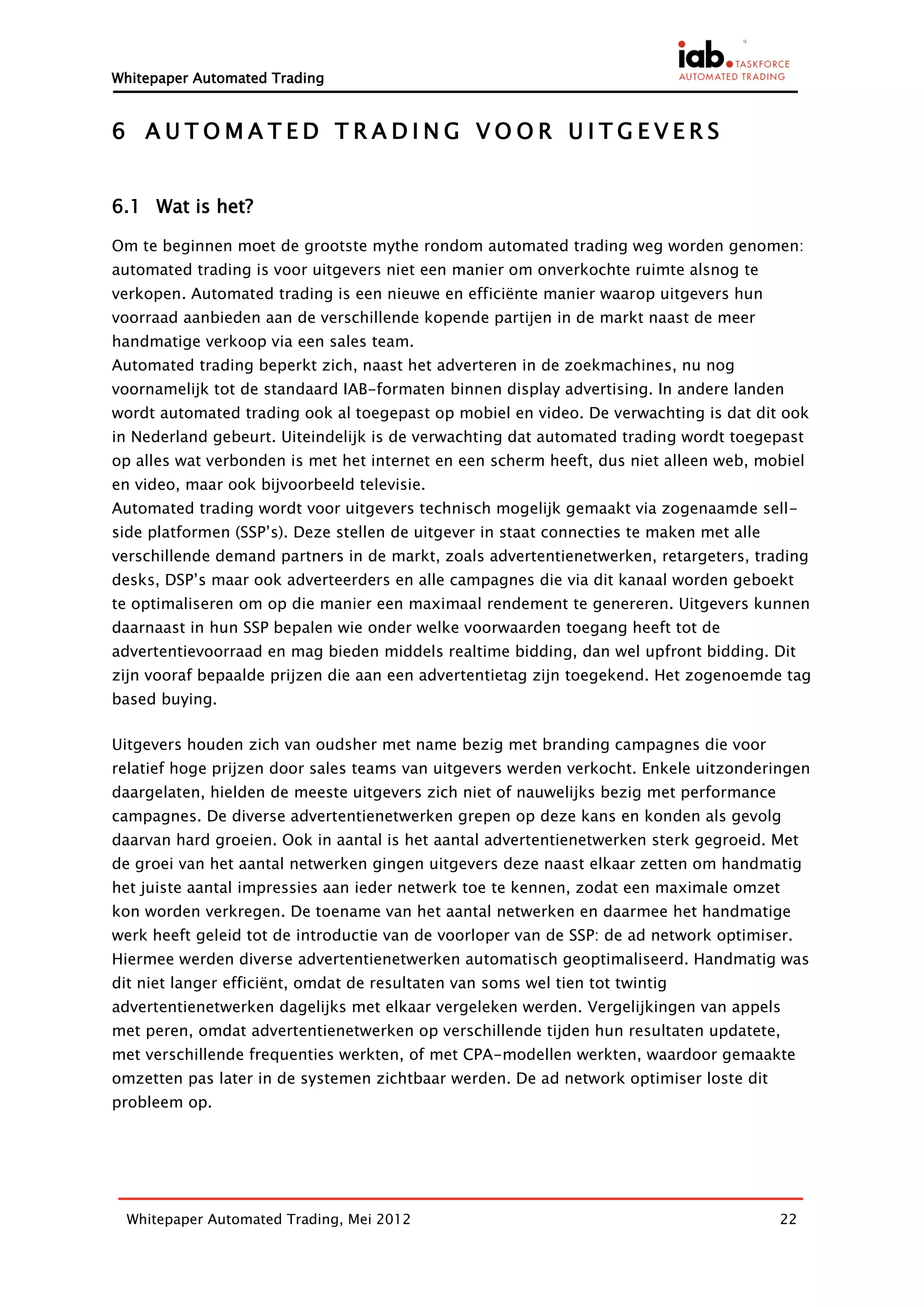 Whitepaper Automated Trading


6 AUTOMATED TRADING VOOR UITGEVERS


6.1 Wat is het?

Om te beginnen moet de grootste mythe rondom automated trading weg worden genomen:
automated trading is voor uitgevers niet een manier om onverkochte ruimte alsnog te
verkopen. Automated trading is een nieuwe en efficiënte manier waarop uitgevers hun
voorraad aanbieden aan de verschillende kopende partijen in de markt naast de meer
handmatige verkoop via een sales team.
Automated trading beperkt zich, naast het adverteren in de zoekmachines, nu nog
voornamelijk tot de standaard IAB-formaten binnen display advertising. In andere landen
wordt automated trading ook al toegepast op mobiel en video. De verwachting is dat dit ook
in Nederland gebeurt. Uiteindelijk is de verwachting dat automated trading wordt toegepast
op alles wat verbonden is met het internet en een scherm heeft, dus niet alleen web, mobiel
en video, maar ook bijvoorbeeld televisie.
Automated trading wordt voor uitgevers technisch mogelijk gemaakt via zogenaamde sell-
side platformen (SSP’s). Deze stellen de uitgever in staat connecties te maken met alle
verschillende demand partners in de markt, zoals advertentienetwerken, retargeters, trading
desks, DSP’s maar ook adverteerders en alle campagnes die via dit kanaal worden geboekt
te optimaliseren om op die manier een maximaal rendement te genereren. Uitgevers kunnen
daarnaast in hun SSP bepalen wie onder welke voorwaarden toegang heeft tot de
advertentievoorraad en mag bieden middels realtime bidding, dan wel upfront bidding. Dit
zijn vooraf bepaalde prijzen die aan een advertentietag zijn toegekend. Het zogenoemde tag
based buying.

Uitgevers houden zich van oudsher met name bezig met branding campagnes die voor
relatief hoge prijzen door sales teams van uitgevers werden verkocht. Enkele uitzonderingen
daargelaten, hielden de meeste uitgevers zich niet of nauwelijks bezig met performance
campagnes. De diverse advertentienetwerken grepen op deze kans en konden als gevolg
daarvan hard groeien. Ook in aantal is het aantal advertentienetwerken sterk gegroeid. Met
de groei van het aantal netwerken gingen uitgevers deze naast elkaar zetten om handmatig
het juiste aantal impressies aan ieder netwerk toe te kennen, zodat een maximale omzet
kon worden verkregen. De toename van het aantal netwerken en daarmee het handmatige
werk heeft geleid tot de introductie van de voorloper van de SSP: de ad network optimiser.
Hiermee werden diverse advertentienetwerken automatisch geoptimaliseerd. Handmatig was
dit niet langer efficiënt, omdat de resultaten van soms wel tien tot twintig
advertentienetwerken dagelijks met elkaar vergeleken werden. Vergelijkingen van appels
met peren, omdat advertentienetwerken op verschillende tijden hun resultaten updatete,
met verschillende frequenties werkten, of met CPA-modellen werkten, waardoor gemaakte
omzetten pas later in de systemen zichtbaar werden. De ad network optimiser loste dit
probleem op.




  Whitepaper Automated Trading, Mei 2012                                                  22
 