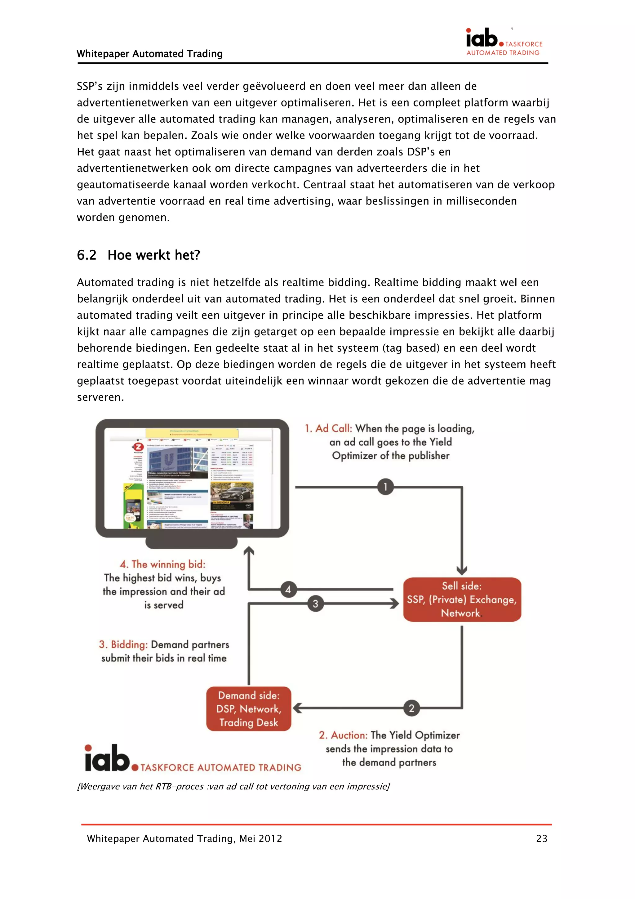 Whitepaper Automated Trading


SSP’s zijn inmiddels veel verder geëvolueerd en doen veel meer dan alleen de
advertentienetwerken van een uitgever optimaliseren. Het is een compleet platform waarbij
de uitgever alle automated trading kan managen, analyseren, optimaliseren en de regels van
het spel kan bepalen. Zoals wie onder welke voorwaarden toegang krijgt tot de voorraad.
Het gaat naast het optimaliseren van demand van derden zoals DSP’s en
advertentienetwerken ook om directe campagnes van adverteerders die in het
geautomatiseerde kanaal worden verkocht. Centraal staat het automatiseren van de verkoop
van advertentie voorraad en real time advertising, waar beslissingen in milliseconden
worden genomen.


6.2 Hoe werkt het?

Automated trading is niet hetzelfde als realtime bidding. Realtime bidding maakt wel een
belangrijk onderdeel uit van automated trading. Het is een onderdeel dat snel groeit. Binnen
automated trading veilt een uitgever in principe alle beschikbare impressies. Het platform
kijkt naar alle campagnes die zijn getarget op een bepaalde impressie en bekijkt alle daarbij
behorende biedingen. Een gedeelte staat al in het systeem (tag based) en een deel wordt
realtime geplaatst. Op deze biedingen worden de regels die de uitgever in het systeem heeft
geplaatst toegepast voordat uiteindelijk een winnaar wordt gekozen die de advertentie mag
serveren.




[Weergave van het RTB-proces :van ad call tot vertoning van een impressie]




  Whitepaper Automated Trading, Mei 2012                                                 23
 