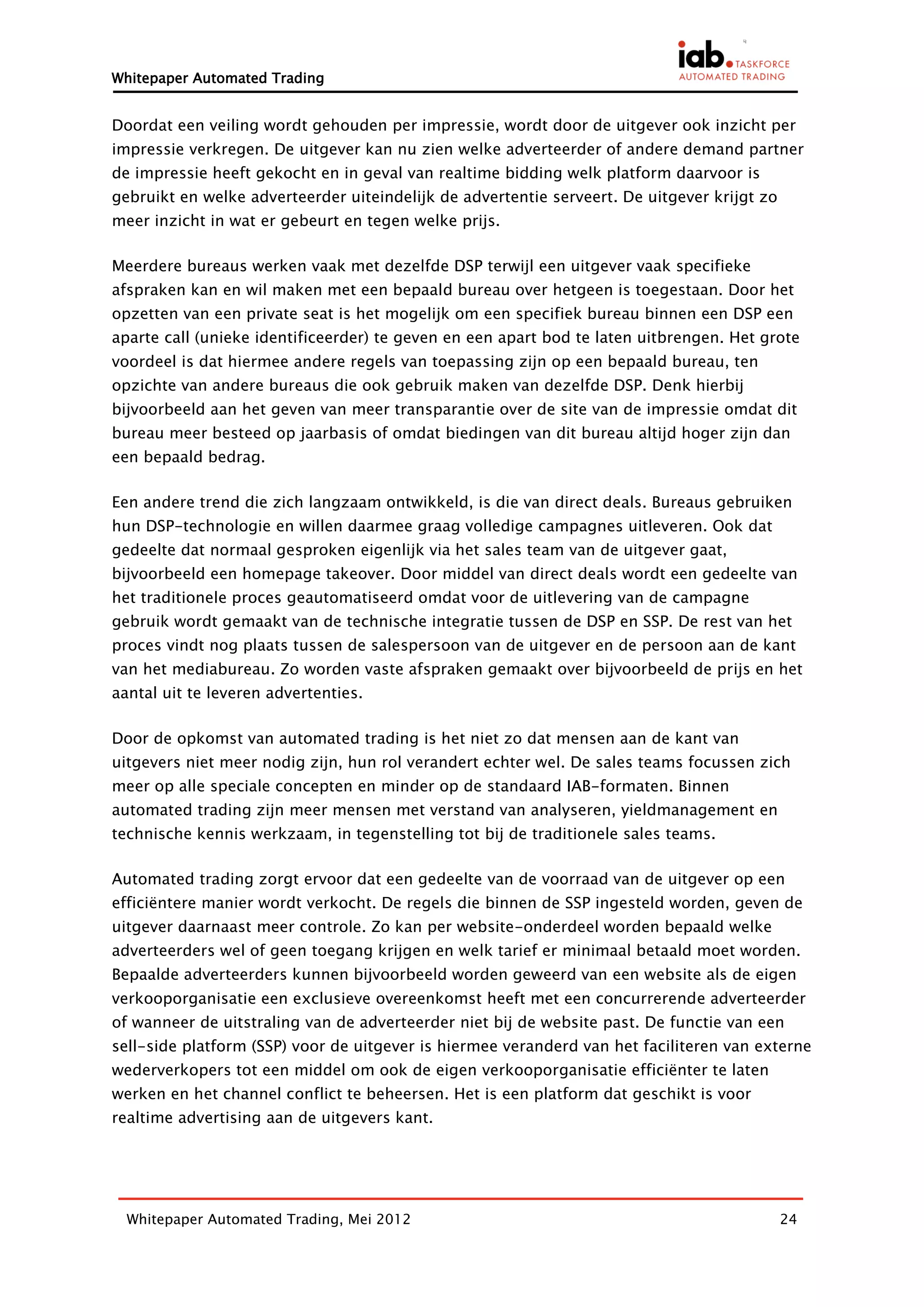 Whitepaper Automated Trading


Doordat een veiling wordt gehouden per impressie, wordt door de uitgever ook inzicht per
impressie verkregen. De uitgever kan nu zien welke adverteerder of andere demand partner
de impressie heeft gekocht en in geval van realtime bidding welk platform daarvoor is
gebruikt en welke adverteerder uiteindelijk de advertentie serveert. De uitgever krijgt zo
meer inzicht in wat er gebeurt en tegen welke prijs.

Meerdere bureaus werken vaak met dezelfde DSP terwijl een uitgever vaak specifieke
afspraken kan en wil maken met een bepaald bureau over hetgeen is toegestaan. Door het
opzetten van een private seat is het mogelijk om een specifiek bureau binnen een DSP een
aparte call (unieke identificeerder) te geven en een apart bod te laten uitbrengen. Het grote
voordeel is dat hiermee andere regels van toepassing zijn op een bepaald bureau, ten
opzichte van andere bureaus die ook gebruik maken van dezelfde DSP. Denk hierbij
bijvoorbeeld aan het geven van meer transparantie over de site van de impressie omdat dit
bureau meer besteed op jaarbasis of omdat biedingen van dit bureau altijd hoger zijn dan
een bepaald bedrag.

Een andere trend die zich langzaam ontwikkeld, is die van direct deals. Bureaus gebruiken
hun DSP-technologie en willen daarmee graag volledige campagnes uitleveren. Ook dat
gedeelte dat normaal gesproken eigenlijk via het sales team van de uitgever gaat,
bijvoorbeeld een homepage takeover. Door middel van direct deals wordt een gedeelte van
het traditionele proces geautomatiseerd omdat voor de uitlevering van de campagne
gebruik wordt gemaakt van de technische integratie tussen de DSP en SSP. De rest van het
proces vindt nog plaats tussen de salespersoon van de uitgever en de persoon aan de kant
van het mediabureau. Zo worden vaste afspraken gemaakt over bijvoorbeeld de prijs en het
aantal uit te leveren advertenties.

Door de opkomst van automated trading is het niet zo dat mensen aan de kant van
uitgevers niet meer nodig zijn, hun rol verandert echter wel. De sales teams focussen zich
meer op alle speciale concepten en minder op de standaard IAB-formaten. Binnen
automated trading zijn meer mensen met verstand van analyseren, yieldmanagement en
technische kennis werkzaam, in tegenstelling tot bij de traditionele sales teams.

Automated trading zorgt ervoor dat een gedeelte van de voorraad van de uitgever op een
efficiëntere manier wordt verkocht. De regels die binnen de SSP ingesteld worden, geven de
uitgever daarnaast meer controle. Zo kan per website-onderdeel worden bepaald welke
adverteerders wel of geen toegang krijgen en welk tarief er minimaal betaald moet worden.
Bepaalde adverteerders kunnen bijvoorbeeld worden geweerd van een website als de eigen
verkooporganisatie een exclusieve overeenkomst heeft met een concurrerende adverteerder
of wanneer de uitstraling van de adverteerder niet bij de website past. De functie van een
sell-side platform (SSP) voor de uitgever is hiermee veranderd van het faciliteren van externe
wederverkopers tot een middel om ook de eigen verkooporganisatie efficiënter te laten
werken en het channel conflict te beheersen. Het is een platform dat geschikt is voor
realtime advertising aan de uitgevers kant.




  Whitepaper Automated Trading, Mei 2012                                                     24
 