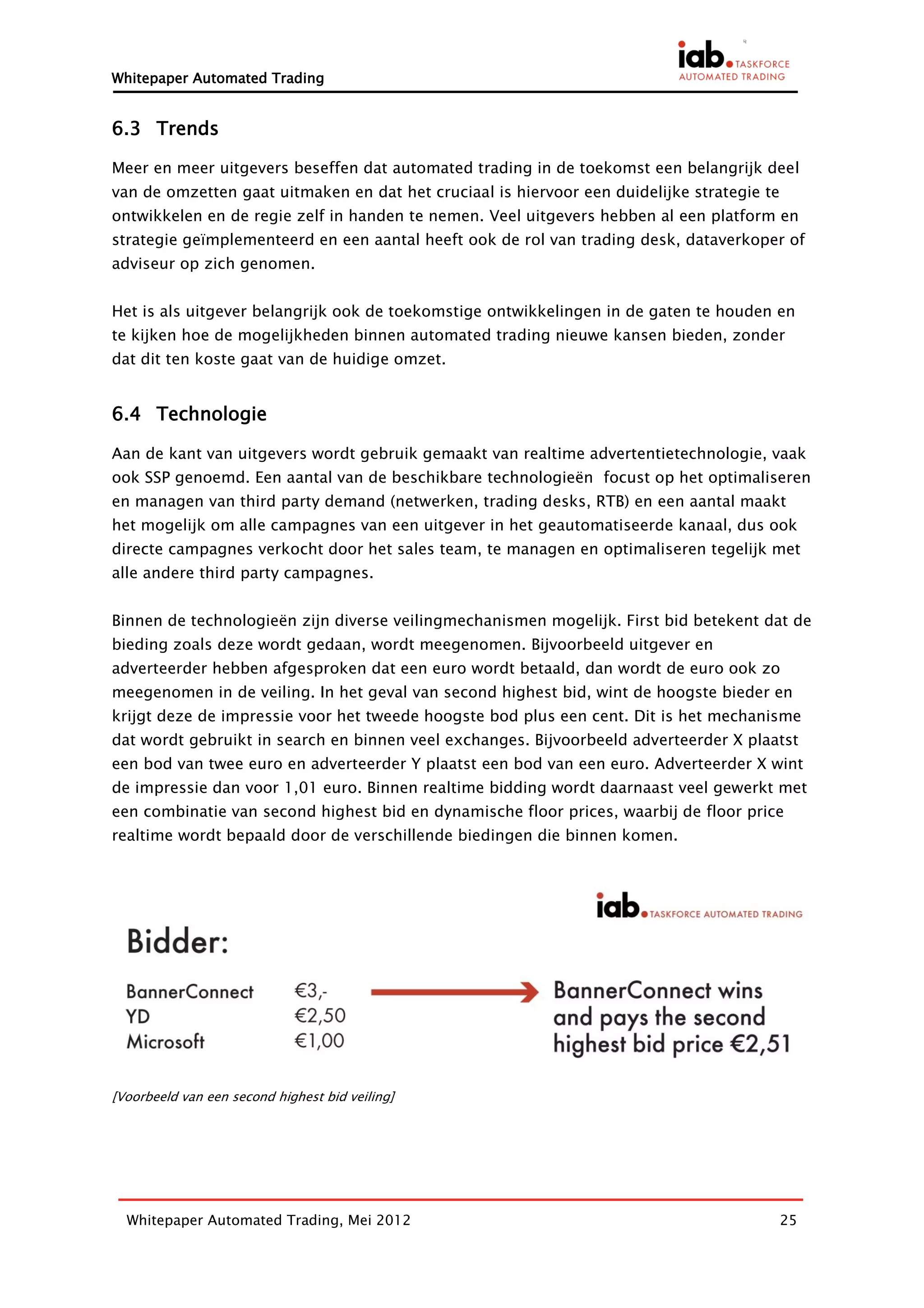 Whitepaper Automated Trading


6.3 Trends

Meer en meer uitgevers beseffen dat automated trading in de toekomst een belangrijk deel
van de omzetten gaat uitmaken en dat het cruciaal is hiervoor een duidelijke strategie te
ontwikkelen en de regie zelf in handen te nemen. Veel uitgevers hebben al een platform en
strategie geïmplementeerd en een aantal heeft ook de rol van trading desk, dataverkoper of
adviseur op zich genomen.


Het is als uitgever belangrijk ook de toekomstige ontwikkelingen in de gaten te houden en
te kijken hoe de mogelijkheden binnen automated trading nieuwe kansen bieden, zonder
dat dit ten koste gaat van de huidige omzet.


6.4 Technologie

Aan de kant van uitgevers wordt gebruik gemaakt van realtime advertentietechnologie, vaak
ook SSP genoemd. Een aantal van de beschikbare technologieën focust op het optimaliseren
en managen van third party demand (netwerken, trading desks, RTB) en een aantal maakt
het mogelijk om alle campagnes van een uitgever in het geautomatiseerde kanaal, dus ook
directe campagnes verkocht door het sales team, te managen en optimaliseren tegelijk met
alle andere third party campagnes.


Binnen de technologieën zijn diverse veilingmechanismen mogelijk. First bid betekent dat de
bieding zoals deze wordt gedaan, wordt meegenomen. Bijvoorbeeld uitgever en
adverteerder hebben afgesproken dat een euro wordt betaald, dan wordt de euro ook zo
meegenomen in de veiling. In het geval van second highest bid, wint de hoogste bieder en
krijgt deze de impressie voor het tweede hoogste bod plus een cent. Dit is het mechanisme
dat wordt gebruikt in search en binnen veel exchanges. Bijvoorbeeld adverteerder X plaatst
een bod van twee euro en adverteerder Y plaatst een bod van een euro. Adverteerder X wint
de impressie dan voor 1,01 euro. Binnen realtime bidding wordt daarnaast veel gewerkt met
een combinatie van second highest bid en dynamische floor prices, waarbij de floor price
realtime wordt bepaald door de verschillende biedingen die binnen komen.




[Voorbeeld van een second highest bid veiling]




  Whitepaper Automated Trading, Mei 2012                                                    25
 